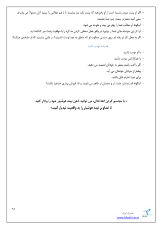 71 
هسیطاى ایطاى 
www.ModirIran.ir 
- ا شُ اٝ پطت یٗضی ٛطست ٠ است اص اٝ ثخٞا ١یذ ٠ً پطت یي یٗض ثٜطیٜٜذ تب ثب ١ غٗب جٓی سا ثجیٜیذ آٛبٙ ؼٗ ٞ٘لا یٗ پزیشٛذ. 
- سؼی ًٜیذ طٗتشی س ت٘ چپ ض ب٘ ثٜطیٜذ. 
- ایٜ ِٞٛ ٠ اٝ غٗبتٓ ض ب٘ سا ث ٢تش یٗ ثیٜذ ٝ تٗٞخ ٠ یٗ ضٞد. 
- ١بی ض ب٘ سا ثپزیشد دس ٝاهغ ػ ٜٗغوی شًدٙ زٗا شًٟ سا ثب ٞٗكویت پطت سش زُاضت ٠ ایذ. اٝ ا شُ ایٚ خٞاست ٠ 
- ا شُ ث ٠ حٗ بًس اٝ سكت ٠ ایذ سٝی غٜذ یٓ غٗ ٞٔة اٝ ٠ً تٗؼ نٔ ث ٠ خٞد اٝست ٜٛطیٜیذ! دس خبیی ثٜطیٜیذ ٠ً اٝ طٗخع یٗ ٌٜذ!! 
١ ی٘ط ٠ ٞٗدة ثبضیذ 
- ثب اٝ ٞٗدة ثبضیذ. 
- ثب ١ بٌ٘ساٛص ٞٗدة ثبضیذ. 
- ا شُ ثب ادة ثبضیذ ثیطتش ث ٠ خٞدتبٙ ا ١ ی٘ت یٗ د ١یذ. 
- ثیطتش اص خٞدتبٙ خٞضتبٙ یٗ آیذ. 
- ثشای خٞد احتشا هبی ثبضیذ. 
- ایٜ ِٞٛ ٠ هذست ٜ٘ذتش، ثٗجت تش ٝ غٗ ئ٘ٚ تش ظب ١ش یٗ ضٞیذ. ٝ زٓا كشٝش ث ٢تشی خٞا ١یذ داضت! 
بب مجسم کسدن ا دَافتبن، می ت اًوید ذ هَ ویم شًَیبز خ دً زا ياداز کىید « 
». تب تصبيیس ویم شًَیبز زا ب ياقعیت تبدیل کىید 
 