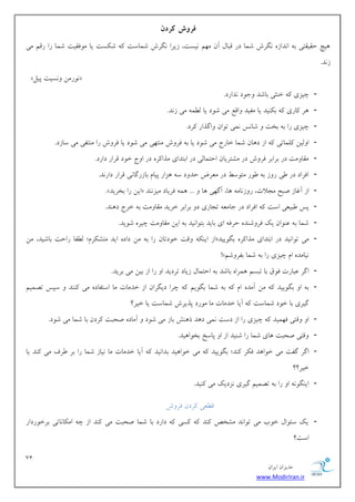 71 
هسیطاى ایطاى 
www.ModirIran.ir 
فريش کردن 
یّچ حویوتی ث ا سًاظ گًطـ قوب زض هجبل آى ه نْ یًؿت، ظیطا گًطـ قوبؾت ق ؿٌت یب ه كَویت قوب ضا ضهن هی 
ظ سً. 
» ضًَهي ؿًٍیت پیل « 
- چیعی ذ ثٌی ثبقس خٍ زَ سًاضز. 
- طّ بًضی ث یٌٌس یب هلیس اٍهغ هی ق زَ یب ل وُ هی ظ سً. 
- چیعی ضا ث ثرت قبؽً وًی ت اَى اٍگصاض طًز. 
- ا لٍیي لًوبتی اظ ز بّى قوب ذبضج هی ق زَ یب ث كط ـٍ ه تٌ یْ هی ق زَ یب كط ـٍ ضا ه تٌلی هی ؾبظز. 
- هوب هٍت زض ثطاثط كط ـٍ زض هكتطیبى احتوبلی زض اثتسای هصا طً زض ا جٍ ذ زَ هطاض زاضز. 
- اكطاز زض یَ ض ظٍ ث ضََ هت ؾَ زض هؼطو حس زٍ ؾ عّاض پیبم ثبظضگب یً هطاض زاض سً. 
- .» ایي ضا ثرطیس « اظ آؿبظ نجح هدلات، ض ظٍ بًه بّ، آگ یْ بّ ... وّ كطیبز هیع سًٌ 
- پؽ جَیؼی اؾت اكطاز زض خبهؼ تدبضی ز ثطاثط ذطیس هوب هٍت ث ذطج ز سٌّ. 
- قوب ث ػ اٌَى یي كط قٍ سٌ حطك ای ثبیس ثت اَ یًس ث ایي هوب هٍت چیط ق یَس. 
- اظ ای هٍت ذ زَتبى ضا ث هي زاز ایس هتك طٌم؛ ل لُب ضاحت ثبقیس، هي « هی ت اَ یًس زض اثتسای هصا طً ثگ یَیس 
!» یًبهس ام چیعی ضا ث قوب ثلط قٍن 
- اگط ػجبضت ك مَ ثب تجؿن وّطا ثبقس ث احتوبل ظیبز تطزیس ا ضا اظ ثیي هی ثطیس. 
- ث ا ثگ یَیس هي آهس ام ث قوب ثگ یَن چطا زیگطاى اظ ذسهبت هب اؾتلبز هی سًٌٌ ؾپؽ تهوین 
گیطی ثب ذ زَ قوبؾت آیب ذسهبت هب ه ضَز پصیطـ قوبؾت یب ذیط؟ 
- ا هٍتی ك وْیس چیعی ضا اظ زؾت وًی ز سّ ش فٌّ ثبظ هی ق زَ آهبز نحجت طًزى ثب قوب هی ق زَ. 
- هٍتی نحجت بّی قوب ضا ق یٌس اظ ا پبؾد ثر اَ یّس. 
- اگط گلت هی ذ اَ سّ ك طٌ سًٌ؛ ثگ یَیس هی ذ اَ یّس ثسا یًس آیب ذسهبت هب یًبظ قوب ضا ثط طَف هی سًٌ یب 
ذیط؟؟ 
- ای گٌ ا ضا ث تهوین گیطی عًزیي هی یًٌس. 
ه ؼُی طًزى كط ـٍ 
- یي ؾئ اَل ذ ةَ هی ت اَ سً هكرم سًٌ ؿًی زاضز ثب قوب نحجت هی سًٌ اظ چ اه بٌ بًتی ثطذ ضَزاض 
اؾت؟ 
 