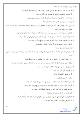 81 
هسیطاى ایطاى 
www.ModirIran.ir 
آوچه مشتری می خ اًهد را به اي بدهید 
- اگط هكتطی هسیط اؾت نطیحب ث انل ه لُت ثپطزاظیس حتی اگط ذ زَ ضاث گطا ؿّتیس. 
- اگط هكتطی قرهیت اختوبػی هؼبقطتی زاضز گك زَ ثبقیس. 
- هجل اظ قط عٍ هصا طً ثبیس ثطضؾی طًز ثبقیس ثب چ قرهیتی ض ثٍط ق یَس. 
- ا ضا ثك بٌؾیس قی هصا طً ثب ا ضا هكرم یًٌس. 
- قط عٍ اٍهؼی كط ـٍ هٍتی آؿبظ هی ق زَ ضاث ه ثَطی ثیي قوب ا ایدبز قس ثبقس قوب ت اَ ؿًت ثبقیس 
اػتوبز ا ضا خلت طًز ثبقیس. 
- تب هٍتی ذطیساض اظ قوب ذ قَف یًبیس ث قوب اػتوبز سًٌٌ ذطیساض اظ ذطیس اهت بٌع ذ اَ سّ طًز. 
- طّ چ هحه لَ ذسهبت قوب ثعضگتط ثبقس ظهبى هصا طً كط ـٍ لََا یً تط ذ اَ سّ ث زَ. 
- ث تْطیي ضا ایدبز اػتوبز ؾئ اَل طًزى ث زهت ث پبؾد بّ گ ـَ زازى اؾت. 
- تب هٍتی ث ػبهل ز ؾٍتی ت خَ طًٌز ایس اظ كط ـٍ حطف عً یًس. 
- اثتسا ثبیس ثب ا ز ؾٍت ق یَس! 
- زض كط ـٍ بًلا بّی گطاى هیوت ػوطی لََا یً زاض سً ظهبى هًجكبى هٍت گیط اؾت یًبظ ث ظهبى ثیكتطی 
اؾت. 
- ایي جَیؼی اؾت ظیطا ثب اقت بْض حتی ثوب ز اٍم ه هَؼیت ذطیساض هطتج اؾت. 
- ؾئ اَل ذ ةَ كطنتی اؾت ثسا یًس قرهی ثب ا نحجت هی یًٌس یي هكتطی اٍهؼی اؾت یب ذیط؟ 
- ثیبى هعایبی هحه لَ هی ت اَ سً ػلاه ث ذطیس ضا ؾجت ق زَ. 
- ایي هعایب ضا ی یٌ ی یٌ ثیبى یًٌس. 
- اگط ز هعیت ضا لیؿت طًز ایس؛ 
- آ بًْ ضا ث تطتیت ثیبى یًٌس. 
- اگط هكتطی ث یي هعیت خلت قس ثطایف خبلت ث زَ آى هعیت ضا ثك بٌكیس. 
- اگط یي هعیت هكتطی ضا هدبة طًز زیگط یًبظ یًؿت ث ؾطاؽ هعایبی زیگط ثط یٍس. 
- كطاه ـَ یًٌٌس اكطاز وًی یب ث ذطیس ثؿیبض عًزیي ا سً یب ثؿیبض ز ضٍ! 
- ا ثًطیت زض حس كبنل ثیي ایي ز هطاض زاض سً. 
- لصا اكطازی ثب ی یٌ ز زلیل ضايی ث ذطیس هی ق زَ اكطازی یًبظ ث حطف ظزى ثیكتطی زاض سً. 
- ثبظ تب یًس هی ق زَ ؾئ اَل آؿبظیي قوب ه نْ اؾت. 
 