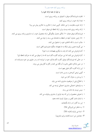 81 
هسیطاى ایطاى 
www.ModirIran.ir 
ثط بًه ضیعی یًٌس وّ چیع ضا! 
ي ايل از همه ارائه خ دً را 
- تلب تٍ كط قٍ سٌگبى ه كَن ثب بًه كَن زض ثط بًه ضیعی اؾت. 
- اثتسا اضائ ذ زَ ضا ثط بًه ضیعی یًٌس. 
- اضائ ذ ةَ هوب هٍت ضا هی ق سٌٌ. گ یَی قوب ضا ذب طًیع ث ذب طًیع پیف هی ثطز! 
- اضائ ثط بًه ضیعی قس ثیؿت ثطاثط اضائ لحظ ای ه كَن اؾت. 
- كط قٍ سٌگبى ه كَن وّبى 10 " ثبلای خس لٍ چگ گًَی اضائ هحه لَ ذ زَ ضا ث هكتطی ثط بًه ضیعی هی سًٌٌ. 
- 00 " پبییي خس لٍ آ چً زض لحظ ث ش كٌّبى هی ضؾس ضا ثیبى هی سًٌٌ. 
- خبلت اؾت ثب ت بًؿصی ذ زَ ضا هكـ لَ هی سًٌٌ. 
- هی گ یَ سٌ وّیي ثطای ای ث هب ثل وْب سً چگ ثلط قٍین بًكی اؾت. 
- آ بًى كطاه ـَ هی سًٌٌ ثبیس ث زیگطی ثل وْب سًٌ ث ذ زَ! 
- آ بًى كطاه ـَ هی سًٌٌ ایي حط تً گبم ث گبم اؾت هب ضا ه كَن هی سًٌ حط تً لحظ ای! 
- زض حبلی كط قٍ سٌگبى ه كَن، گبم ث گبم هصا طً ذ زَ ضا قًَت ا سً زض خل یَ هیع ذ زَ چؿجب سً ا سً. 
- زض حیي هصا طً تلل یٌ زائن ث آى گًب هی سًٌٌ گبم ث گبم پیف هی ض سًٍ. 
- ایي اضائ گبم ث گبم ذیلی ه نْ اؾت. 
- گ یَی ػًَی آه ذَتي زضؼ زازى اؾت. 
- ثب پطؾف ؾئ اَل آؿبظ هی ق زَ. 
- ثب ا لَاع یبثی اظ ه هَؼیت هكتطی ازاه هی یبثس. 
- ث یًبظ بّی احتوبلی هكتطی احتوبلی ت خَ هی سًٌ. 
- ؾپؽ ثًَت یبز زازى هی ضؾس. 
- ثب هؼطكی هحه لَ ایي چ یًبظی اظ هكتطی ثط طَف هی سًٌ. 
- ثب كًبى زازى، گلتي ؾئ اَل طًزى ازاه ز یّس. 
- ایي ؾ گبم ضا زض اضائ ثگ دٌب یًس. 
#1 ث ذب طَ ایي ] یٍػگی بًلا[ 
#2 قوب هی ت اَ یًس ]كبیس بًلا[ 
#3 هؼ بٌیف ایي اؾت ]كبیس ثطای هكتطی[ 
 