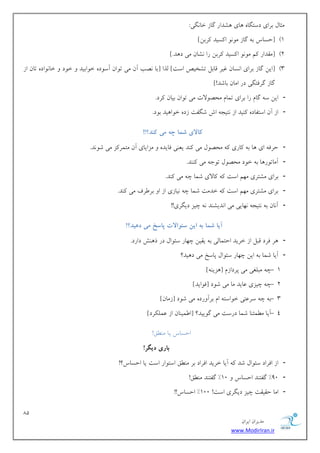 81 
هسیطاى ایطاى 
www.ModirIran.ir 
هثبل ثطای زؾتگب بّی كّساض گبظ ذب گًی: 
#1 ]حؿبؼ ث گبظ ه ا ؿًیس طًثي[ 
#2 ]هوساض نً ه ا ؿًیس طًثي ضا كًبى هی ز سّ.[ 
#3 ]ایي گبظ ثطای ا ؿًبى ؿیط هبثل تكریم اؾت[ لصا ]ثب هًت آى هی ت اَى آؾ زَ ذ اَثیس ذ زَ ذب اًَز تبى اظ 
گبظ گطكتگی زض اهبى ثبقس![ 
- ایي ؾ گبم ضا ثطای توبم هحه لَات هی ت اَى ثیبى طًز. 
- اظ آى اؾتلبز یًٌس اظ تًید اـ قگلت ظز ذ اَ یّس ث زَ. 
کبلای شمب چه می کىد؟!! 
- حطك ای بّ ث بًضی هحه لَ هی سًٌ یؼ یٌ كبیس هعایبی آى هتوط عً هی ق سًَ. 
- آهبت ضَ بّ ث ذ زَ هحه لَ ت خَ هی سًٌٌ. 
- ثطای هكتطی ه نْ اؾت بًلای قوب چ هی سًٌ. 
- ثطای هكتطی ه نْ اؾت ذسهت قوب چ یًبظی اظ ا ثط طَف هی سًٌ. 
- آ بًى ث تًید بًْیی هی ا سًیك سٌ چیع زیگطی!! 
آیب شمب به ایه سئ اًلات پبسخ می دهید؟! 
- طّ كطز هجل اظ ذطیس احتوبلی ث یویي چ بْض ؾئ اَل زض ش فٌّ زاضز. 
- آیب قوب ث ایي چ بْض ؾئ اَل پبؾد هی ز یّس؟ 
- 1 چ هجلـی هی پطزاظم ] عّی [ٌِ 
- 2 چ چیعی ػبیس هب هی ق زَ ]ك اَیس[ 
- 3 ث چ ؾطػتی ذ اَؾت ام ثطآ ضٍز هی ق زَ ]ظهبى[ 
- 4 آیب ه وُئ بٌ قوب زضؾت هی گ یَیس؟ ]ا وَی بٌى اظ ػول طٌز[ 
احؿبؼ یب ه نٌُ! 
ببری دیگر! 
- اظ اكطاز ؾئ اَل قس آیب ذطیس اكطاز ثط ه نٌُ اؾت اَض اؾت یب احؿبؼ؟! 
- 30 " گلت سٌ احؿبؼ 10 " گلت سٌ ه نٌُ! 
- اهب حویوت چیع زیگطی اؾت! 100 " احؿبؼ!! 
 