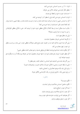 81 
هسیطاى ایطاى 
www.ModirIran.ir 
- اكطاز 100 " ثط حؿت احؿبؼ ذطیس هی سًٌٌ. 
- ه نٌُ، ك طٌ طًزى هی ذ اَ سّ، تلاـ هی ذ اَ سّ. 
- احؿبؾبت ذ زَ ث ذ زَ لحظ ای ؿّت سٌ. 
- اكطاز ثب احؿبؼ ذطیس هی سًٌٌ لٍی ثب ه نٌُ آى ضا ت خَی هی سًٌٌ. 
- اگط ا احؿبؼ ذ ثَی اظ قوب قط تً قوب زاقت ثبقس قوب ضا ز ؾٍت زاقت ثبقس ضاث ذ ثَی ثب قوب ثطهطاض 
سًٌ بًهلا تحت تبثیط احؿبؾبت اظ قوب ذطیس هی سًٌ! 
- خبلت اؾت هو يٌ اؾت ا ثؼسا بًهلا ثب زلایل ه وٌُی ذطیس ذ زَ ضا ت خَی سًٌ. حتی ثب زلایل ه وٌُی ا طَاكیبفً 
ضا یًع ث ذطیس اظ قوب تطؿیت وًبیس!!! 
- لٍی ثبظ ه نٌُ ه نْ اؾت. 
- ا گطچ احؿبؾی ذطیساض هحه لَ قوبؾت. 
- لٍی اگط قوب ذ ةَ هصا طً یًٌس ا زض ذل تَ ذ زَ پبؾد بّی ؾئ اَلات ه وٌُی ذ زَ ضا هی یبثس ثطحؿت ه نٌُ 
یًع ذ زَ ضا ث تْط هدبة هی سًٌ. 
- اگط ای گٌ ثبقس، قوب نّ كط قٍ سٌ لحظ ای ه كَوی ؿّتیس نّ هدبة سًٌٌ ه وٌُی ذ ثَی! 
- اگط ه نٌُ ذل تَ ذطیساض نّ هدبة ق زَ ا ت بٌْ ذطیساض هحه لَ قوب یًع ذ اَ سّ ث زَ ثل آى ضا ث زیگطاى نّ 
ت نَی ذ اَ سّ طًز. 
- پؽ اگط ثل سٌ هست هی ا سًیكیس نّ احؿبؼ ضا هدبة یًٌس نّ ه نٌُ ضا! 
- ا لٍی ثب ضاث ذ ةَ ز هٍی ثب زلایل ذ ةَ! هصا طً ذ ةَ ت يَیحبت ذ ةَ! 
- ثطای ا لٍی ثبیس یي ه خَ زَ هؼبقطتی اختوبیی ثبقیس. 
- »! بًضق بٌؾی بًلای ذ زَ « یي » ز تًطی كط ـٍ « ثطای ز هٍی یي 
»ُ ا گًیع « 
- ا گًیع چیؿت؟ 
- ا گًیع حبنل احؿبؼ نلاحیت ثیكتط قوبؾت. 
- قوب اگط ذ زَ ضا نبلح ثسا یًس. 
- اگط ذ زَ ضا زاضای نلاحیت ثطای پیكطكت ثسا یًس. 
- اگط ثر اَ یّس هی ت اَ یًس ث ذ اَؾت بّی ذ زَ ثطؾیس. 
- اگط ذ زَ ضا هحن ه كَویت ثسا یًس. 
 