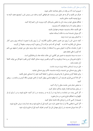9 
هسیطاى ایطاى 
www.ModirIran.ir 
ع٘اوز زض حٔ وبض ٚ ػ ؿّبر هٔبحجٝ 
- يطٚضی اؾز وٝ ؾط ٚلز زض حٔ هٔبحجٝ حبيط قٛیس. 
- ٞط عٌ زیط ى٘ٙیس ٚ ا طٌ ثٝ ٞط ز یِ زیط ضؾیسیس، صٖضذٛاٞی وٙیس ٚ زّٖ زیط ضؾیس سب ضا سٛيیح زٞیس. ا جِشٝ ثٝ 
زضٚ سٛػیٝ ى٘ٙیس، نبزق ثبقیس. 
- ٞٙ بٍ طٔٗفی ذٛز ٚ ؾِ زَٕ سب ثٝ قرم دصیطق طٍ، وبضر ٚیعیز سب ضا ٞ اضائٝ وٙیس. 
- ٙٔش طٓ ث بٕ ی٘س سب اظ ق بٕ ثرٛاٞٙس وٝ ثٙكیٙیس. 
- لٛظ ى٘ٙیس، نبف ثٙكیٙیس، شٔٛػٝ ٚ ٞٛقیبض ثبقیس. 
- ا طٌ یٔعثب ك٘ؿشٝ اؾز، ثٝ حبزِ ایؿشبزٜ بٕ٘ ی٘س. 
- ثٝ اقیبی ضٚی یٔع زؾز ع٘ ی٘س. 
- ویف زؾشی سب ضا ضٚی یٔع سحطیط قرم زی طٍی صٍ٘اضیس. آ ضا ضٚی ظا ٛ٘ یب ثهٛضر ایؿشبزٜ ضٚی ظ یٔ وٙبض 
نٙس یِ سب ث صٍاضیس. ا بٔ ٝ٘ ثٝ ٌٛ ٝ٘ ای وٝ ثب ٞط حطوز ثب آ ثطذٛضز وطزٜ ٚ ٛٔػت ؾمٛ آ طٌزیس. 
- لج اظ ػ ؿّبر صٔاوطٜ ثب ذٛـ ثیٙی ٚ ثب اؾشفبزٜ اظ جٖبضار ظٔجز حطف ثع ی٘س ظٔ :ُ ذٛز ضا شٔ ٟٗس یٔ زا وٝ وبض ضا بٖ یِ ا ؼ٘ب زٞ .ٓ 
- زؾز ثٝ ؾیٙٝ ٙ٘كیٙیس، ثٝ س جٗیط غیط ولا یٔ، ای حبزِ ك٘ب ٝ٘ ٖٙبز یب دطذبق طٍی اؾز. 
- ثب ِٛاظ سحطیطسب ؾط ٚ نسا زض ی٘بٚضیس ٚ ثب یٌطٜ ٚ ل ٚض ط٘ٚیس، نسای و یّه وطز ل یب ذٛزوبض یٔ سٛا س٘، وب لٔا 
آظاض زٞٙسٜ ثبقس. 
- طَظ زضؾز ایؿشبز ك٘ب ٝ٘ سطثیز زضؾز بٔؾز. 
- ٚلشی ضٚی نٙسیِ یٔ ك٘یٙیس، ثطاظ سٜ٘ ثٙكیٙیس، سبلاح ضٚی نٙس یِ ی٘فشیس. 
- ثطای ػبثؼب وطز نٙس یِ اظ ػب ثطذیعیس ٚ نٙسیِ ضا ػبثؼب وٙیس ذٛز ضا ثب نٙسیِ ح ى٘ٙیس. 
- ا طٌ شاسب آز ثی لطاضی ٞؿشیس، آ ضا ثب ٛٔل قٙبؾی دٟٙب وٙیس، اظ ب٘ذ ػٛیس ،ٖ بٍٜ٘ وطز ثط ؾب زٖ ٚ ... دطٞیع 
وٙیس. 
- ثٝ حٔى س بٕ قس ػ ؿّٝ، حٔ ضا سطن وٙیس. 
- زض دبیب هٔبحجٝ ل جّب اظ طَف صٔاوطٜ سكىط وٙیس. 
- ا طٌ وؿی دكز ؾط ق بٕؾز ٚ ق بٕ ظٚز سط اظ اٚ ثٝ زض ضؾیسیس، زض ضا ثبظ وٙیس، ذبضع قٛیس ٚ زض ضا ثطای اٚ ثبظ 
ٍٟ٘ساضیس سب ٞٙ بٍ ذبضع قس ،ٖ زض ثٝ اٚ ر٘ٛضز. 
- ٞ یٕكٝ اظ وؿی وٝ زض ضا ثطایشب ٍٝ٘ زاقشٝ سكىط وٙیس. 
- ا طٌ وؿی ثب مٔب یٔ ثبلا سط اظ ق بٕ ح ًٛض زاضز، نجط وٙیس اٚ اٚ ذبضع قٛز ٚ ث سٗ ق بٕ دكز ؾطـ ذبضع قٛیس. 
- ا طٌ ق بٕ یٔعثب ٞؿشیس، زض ضا ثطای ٟٔ بٕ سب ثبظ وٙیس ٚ س بٗضف وٙیس اٚ اٚ ذبضع یب ٚاضز قٛز. 
 