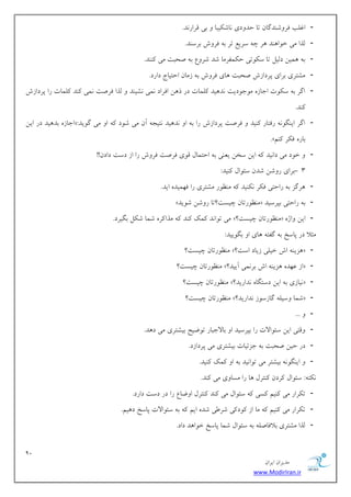 92 
هسیطاى ایطاى 
www.ModirIran.ir 
- اؿلت كط قٍ سٌگبى تب حس زٍی بًق یٌجب ثی هطاض سً. 
- لصا هی ذ اَ سٌّ طّ چ ؾطیغ تط ث كط ـٍ ثطؾ سٌ. 
- ث وّیي زلیل تب ؾ تٌَی ح وٌلطهب قس قط عٍ ث نحجت هی سًٌٌ. 
- هكتطی ثطای پطزاظـ نحجت بّی كط ـٍ ث ظهبى احتیبج زاضز. 
- اگط ث ؾ تٌَ اخبظ ه خَ زَیت سً یّس لًوبت زض ش يّ اكطاز وًی كًی سٌ لصا كطنت وًی سًٌ لًوبت ضا پطزاظـ 
سًٌ. 
- اخبظ ثس یّس زض ایي «: اگط ای گٌ ضكتبض یًٌس كطنت پطزاظـ ضا ث ا سً یّس تًید آى هی ق زَ ا هی گ یَس 
.» ثبض ك طٌ نًٌ 
- ذ زَ هی زا یًس ایي ؾري یؼ یٌ ث احتوبل ه یَ كطنت كط ـٍ ضا اظ زؾت زازى!! 
- 3 ثطای ض قٍي قسى ؾئ اَل یًٌس: 
- طّگع ث ضاحتی ك طٌ یًٌٌس ه ظٌ ضَ هكتطی ضا ك وْیس ایس. 
- » ه ظٌ ضَتبى چیؿت؟تب ض قٍي ق یَس « ث ضاحتی ثپطؾیس 
- هی ت اَ سً وًي سًٌ هصا طً قوب ق لٌ ثگیطز. »؟ ه ظٌ ضَتبى چیؿت « ایي اٍغ 
هثلا زض پبؾد ث گلت بّی ا ثگ یَیس: 
- ه ظٌ ضَتبى چیؿت؟ »؟ عّی اـ ذیلی ظیبز اؾت « 
- ه ظٌ ضَتبى چیؿت؟ »؟ اظ ػ سْ عّی اـ ثط وًی آییس « 
- ه ظٌ ضَتبى چیؿت؟ »؟ یًبظی ث ایي زؾتگب سًاضیس « 
- ه ظٌ ضَتبى چیؿت؟ »؟ قوب ؾٍیل گبظؾ ظَ سًاضیس « 
- ... - هٍتی ایي ؾئ اَلات ضا ثپطؾیس ا ثبلاخجبض ت يَیح ثیكتطی هی ز سّ. 
- زض حیي نحجت ث خعئیبت ثیكتطی هی پطزاظز. 
- ای گٌ ثیكتط هی ت اَ یًس ث ا وًي یًٌس. 
تًٌ :ِ ؾئ اَل طًزى تًٌطل بّ ضا هؿب یٍ هی سًٌ. 
- ت طٌاض هی یًٌن ؿًی ؾئ اَل هی سًٌ تًٌطل ا يٍبع ضا زض زؾت زاضز. 
- ت طٌاض هی یًٌن هب اظ زًَ یً قط یَ قس این ث ؾئ اَلات پبؾد ز یّن. 
- لصا هكتطی ثلاكبنل ث ؾئ اَل قوب پبؾد ذ اَ سّ زاز. 
 