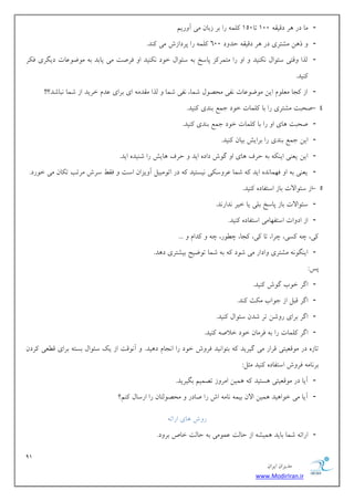 91 
هسیطاى ایطاى 
www.ModirIran.ir 
- هب زض طّ زهیو 100 تب 150 لًو ضا ثط ظثبى هی آ ضٍین 
- ش يّ هكتطی زض طّ زهیو حس زٍ 600 لًو ضا پطزاظـ هی سًٌ. 
- لصا هٍتی ؾئ اَل یًٌٌس ا ضا هتوط عً پبؾد ث ؾئ اَل ذ زَ یًٌٌس ا كطنت هی یبثس ث ه يَ ػَبت زیگطی ك طٌ 
یًٌس. 
- اظ دًب هؼل مَ ایي ه يَ ػَبت لًی هحه لَ قوب، لًی قوب لصا هوسه ای ثطای ػسم ذطیس اظ قوب جًبقس؟!! 
- 4 نحجت هكتطی ضا ثب لًوبت ذ زَ خوغ ث سٌی یًٌس. 
- نحجت بّی ا ضا ثب لًوبت ذ زَ خوغ ث سٌی یًٌس. 
- ایي خوغ ث سٌی ضا ثطایف ثیبى یًٌس. 
- ایي یؼ یٌ ای ث حطف بّی ا گ ـَ زاز ایس حطف بّیف ضا ق یٌس ایس. 
- یؼ یٌ ث ا ك وْب سً ایس قوب ػط ؾٍ یٌ یًؿتیس زض ات هَجیل آ یٍعاى اؾت كو ؾطـ هطتت ت بٌى هی ذ ضَز. 
- 5 اظ ؾئ اَلات ثبظ اؾتلبز یًٌس. 
- ؾئ اَلات ثبظ پبؾد ثلی یب ذیط سًاض سً. 
- اظ از اٍت اؾتل بْهی اؾتلبز یًٌس. 
یً، چ ؿًی، چطا، تب یً، دًب، چ ضَُ، چ سًام ... 
- ای گٌ هكتطی اٍزاض هی ق زَ ث قوب ت يَیح ثیكتطی ز سّ. 
پؽ: 
- اگط ذ ةَ گ ـَ یًٌس. 
- اگط هجل اظ خ اَة ه ثٌ سًٌ. 
- اگط ثطای ض قٍي تط قسى ؾئ اَل یًٌس. 
- اگط لًوبت ضا ث كطهبى ذ زَ ذلان یًٌس. 
تبظ زض ه هَؼیتی هطاض هی گیطیس ثت اَ یًس كط ـٍ ذ زَ ضا ا دًبم ز یّس. آ هًَت اظ یي ؾئ اَل ثؿت ثطای ه ؼُی طًزى 
ثط بًه كط ـٍ اؾتلبز یًٌس هثل: 
- آیب زض ه هَؼیتی ؿّتیس وّیي اهط ظٍ تهوین ثگیطیس. 
- آیب هی ذ اَ یّس وّیي الاى ثیو بًه اـ ضا نبزض هحه لَتبى ضا اضؾبل نًٌ؟ 
ض ـٍ بّی اضائ - اضائ قوب ثبیس وّیك اظ حبلت ػو هَی ث حبلت ذبل ثط زٍ. 
 