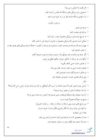 91 
هسیطاى ایطاى 
www.ModirIran.ir 
- اگط گلت !ًِ زلیلف ضا ثپطؾیس! 
- ثب هؼطكی ؾبیط یٍػگی بّی زؾتگب بّ ش فٌّ ضا هثجت یًٌس. 
- یب ثب هؼطكی زؾتگب هكبث ظًط ا ضا ث ذطیس هثجت یًٌس. 
ببزخ رًد بگیرید 
- حطك ای ثبقیس. 
- هطحل ای نحجت یًٌس. 
- ث تسضیح ت اَ وً سٌی یٍػگی هحه لَ ذ زَ ضا ثیبى یًٌس. 
- هو يٌ اؾت هكتطی یي یٍعگی هحه لَ ضا پًصیطز یب ت خَ اـ ضا خلت سًٌٌ. 
- ه نْ یًؿت اگط هطحل ای نحجت یًٌس ثبظذ ضَز طّ هطحل ضا ثگیطیس. احتوبلا ثب ثیبى یٍػگی بّی ثؼسی ظًط ا ضا خلت ذ اَ یّس طًز. 
- اگط حطك ای جًبقیس وّ یٍػگی بّ ضا ثس ىٍ زضیبكت ثبظذ ضَز ذ اَ یّس گلت. 
- ای گٌ زض طّ هطحل اظ آهبزگی ذطیساض ثبالو ه لُغ هی ق یَس. 
- اظ تهب یٍط هثجت حؿی وًي ثگیطیس. 
- تهب یٍط هثجت حؿی زض ش يّ ذطیساض وًف هی ث سٌز. 
- ا هو يٌ اؾت اٍغگبى قوب ضا كطاه ـَ سًٌ. 
- لٍی طّگع تهب یٍط هثجت ضا كطاه ـَ رً اَ سّ طًز. 
هثبل: 
- آیب هی ت اَ یًس ته ضَ یًٌس ثس ىٍ زؿسؿ اظ آؾیت گبظ گطكتگی زض بًٌض كطظ سًتبى ذ اَة آضاهی ضا هی گصاض یًس!!؟ 
- آیب قوب ذ اَ بّى آضاهف زض كهل ؾطهب یًؿتیس؟ 
- آیب قوب ذ اَ بّى یي زؾتگب چًَي ایوي ؿّتیس آضاهف ضا ث قوب اضظا یً زاضز؟ 
- پبؾد ث ؾئ اَلات هؼو لَا هثجت اؾت. 
- ایي پبؾد بّی هثجت یؼ یٌ اضتجب اضتجب اضتجب ... قبیس تب كط ـٍ! 
.» ث گ ای حطف ثع یًس ا گًبض هكتطی بًلای قوب ضا ذطیس اؾت « 
هثلا ثب ایي خولات: 
- قوب اظ هحه لَی اظ هب زضیبكت هی یًٌس احؿبؼ آضاهف هی یًٌس. 
- قوب 24 ؾبػت ثؼس بًلای ذ زَ ضا زضیبكت ذ اَ یّس طًز. 
 