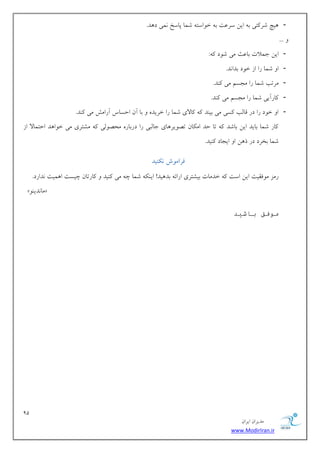 91 
هسیطاى ایطاى 
www.ModirIran.ir 
- یّچ قط تًی ث ایي ؾطػت ث ذ اَؾت قوب پبؾد وًی ز سّ. 
... - ایي خولات ثبػث هی ق زَ :ًِ 
- ا قوب ضا اظ ذ زَ ثسا سً. 
- هطتت قوب ضا هدؿن هی سًٌ. 
- بًضآیی قوب ضا هدؿن هی سًٌ. 
- ا ذ زَ ضا زض هبلت ؿًی هی ثی سٌ بًلای قوب ضا ذطیس ثب آى احؿبؼ آضاهف هی سًٌ. 
بًض قوب ثبیس ایي ثبقس تب حس اه بٌى ته یَط بّی خبلجی ضا زضثبض هحه لَی هكتطی هی ذ اَ سّ احتوبلا اظ 
قوب ثرطز زض ش يّ ا ایدبز یًٌس. 
فرام شً وکىید 
ضهع ه كَویت ایي اؾت ذسهبت ثیكتطی اضائ ثس یّس! ای قوب چ هی یًٌس بًضتبى چیؿت ا وّیت سًاضز. 
»ٌَ هب سًی « 
موفق باشید 
 