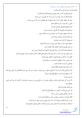 91 
هسیطاى ایطاى 
www.ModirIran.ir 
» 10 السا ٟٔ ثطای ٛٔفك قس زض فطٚـ « 
نبزق ثبقیس. ای ایسٜ آ ثعضي ق بٕؾز. 
- سه یٕ ث یٍطیس وٝ زض ضزیف ثٟشطی فطٚقٙس بٌ لطاض ث یٍطیس. 
- ذٛقجرشب ٝ٘ ای وبض ؾبزٜ سط اظ آ ی٘ اؾز وٝ سهٛضـ ضا یٔ وٙیس. 
- ثطای ٞط ّٛٔٗ شّٖی اؾز ٚ زّٖ ٛٔفمیز ٞ ٖٛا یّٔ اؾز وٝ زض دی یٔ آیس. 
- 1 وبضی ضا وٝ زٚؾز زاضیس ا ؼ٘ب زٞیس. 
- س بٕ ٛٔفك ٞب بٖقك وبضقب ٞؿشٙس. 
- ق بٕ ٞ ثبیس ثیب ٛٔظیس وٝ وبضسب ضا زٚؾز ثساضیس. 
- ق بٕ ثبیس شٔ ٟٗس قٛیس وٝ زض حطفٝ سب ثٝ حس ا لٖا ثطؾیس. 
- ٞط ا س٘اظٜ لاظ اؾز ٚلز نطف وٙیس. 
- ٞط ثٟبیی وٝ لاظ اؾز ثذطزاظیس. 
- شٔ ٟٗس قٛیس وٝ زض حطفٝ ذٛز ػعٚ زٜ زضنس ثبلا ثبقیس. 
- زض نف ثٟشطی ٞب لطاض طٌفش یه ا ش٘ربة اؾز. 
- ثٝ شٞٙكب یٕ٘ ضؾس. »ٗ زض ضزیف اٚ لطاض طٌفش « شٔبؾفب ٝ٘ اغ تّ افطاز 
- ذجط ذٛـ ای اؾز وٝ زض ز ی٘ب ثطای یه ظ س٘ یٌ فٛق ا بِٗزٜ زاقش ؼٔجٛض ی٘ؿشیس ثٟشطی ثبقیس. 
- وبفی اؾز ا س٘وی ٚ سٟٙب ا س٘وی اظ زی طٍا ثٟشط ثبقیس. 
- عٖر ف٘ؽ ق بٕ ثب ٛٔفمیز ق بٕ ؿ٘جز ؿٔشمی زاضز. 
- ذٛزسب ضا زٚؾز زاقشٝ ثبقیس. 
- سب زض حطفٝ ذٛز سٛا ٕٙ٘س بْٞط قٛیس. 
- زّٖ ب٘ضاحشی افطاز ای اؾز وٝ ٚلشی نجح ثط یٔ ذیع س٘ ٚ ذٛز ضا زض آیٙٝ یٔ ثیٙیس بٍ٘ٞكب ثٝ وؿی یٔ افشس 
وٝ زض ٞیچ ظ یٔٙٝ ای زض ؾ حُ بٖیِ لطاض س٘اضز!! 
- ثٝ ٚیػٜ طٔزا !ٖ 
- ا طٌ اٚ زض وبض ذٛز بٖیِ ج٘بقس ٚ زی طٍا ٞ اٚ ضا زض بٖ یِ ثٛز ثٝ ضؾ یٕز ك٘ٙبؾٙس اظ وبضی وٝ یٔ وٙس ضايی 
ر٘ٛاٞس ثٛز. 
- یٔ سٛا ی٘س ثٟشطی ثبقیس. 
- ٞط وؽ یٔ سٛا س٘ زض وبضـ زض ؾ حُ بٖیِ لطاض یٌطز. 
- ٞط وؽ سٛا ب٘یی ثٟشطی قس ضا زاضز. 
- ا بٍ٘ض جَی زٗ زض ٞ ٕٝ غ ثٟشطی قس ضا فطاٞ آٚضزٜ اؾز. 
- ای ثٝ ذٛز اقربل طٔثٛ اؾز وٝ ظ یٔٙٝ ثٟشطی قس ذٛز ضا دیسا وٙٙس. 
- اؾش سٗاز زض ٞ ٕٝ ٞؿز ا بٔ بٕ٘یب قس ای اؾش سٗاز ثٝ سلاـ فطاٚا احشیبع زاضز. 
 
