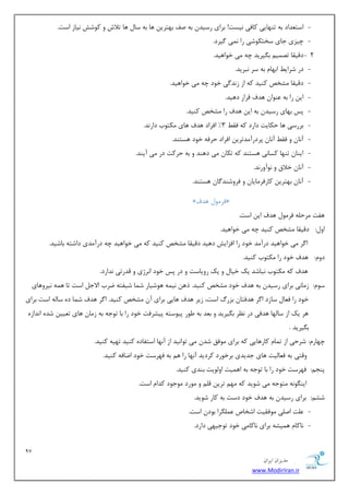 97 
هسیطاى ایطاى 
www.ModirIran.ir 
- اؾش سٗاز ثٝ سٟٙبیی وبفی ی٘ؿز! ثطای ضؾیس ثٝ نف ثٟشطی ٞب ثٝ ؾب ٞب سلاـ ٚ وٛقف ی٘بظ اؾز. 
- چیعی ػبی ؾرشىٛقی ضا یٕ٘ یٌطز. 
- 2 زلیمب سه یٕ ث یٍطیس چٝ یٔ ذٛاٞیس. 
- زض قطای اثٟب ثٝ ؾط ج٘طیس. 
- زلیمب كٔرم وٙیس وٝ اظ ظ س٘ یٌ ذٛز چٝ یٔ ذٛاٞیس. 
- ای ضا ثٝ ٖٙٛا ٞسف لطاض زٞیس. 
- دؽ ثٟبی ضؾیس ثٝ ای ٞسف ضا كٔرم وٙیس. 
- ثطضؾی ٞب حىبیز زاضز وٝ فم 3" افطاز ٞسف ٞبی ىٔشٛة زاض س٘. 
- آ ب٘ ٚ فم آ ب٘ دطزضآ سٔسطی افطاز حطفٝ ذٛز ٞؿشٙس. 
- ایٙب سٟٙب وؿبی٘ ٞؿشٙس وٝ سىب یٔ زٞٙس ٚ ثٝ حطوز زض یٔ آیٙس. 
- آ ب٘ ذلاق ٚ ٛ٘آٚض س٘. 
- آ ب٘ ثٟشطی وبضفط بٔیب ٚ فطٚقٙس بٌ ٞؿشٙس. 
» فط ٛٔ ٞسف « 
ٞفز طٔح ّٝ فط ٛٔ ٞسف ای اؾز. 
اٚ :َ زلیمب كٔرم وٙیس چٝ یٔ ذٛاٞیس. 
ا طٌ یٔ ذٛاٞیس زضآ سٔ ذٛز ضا افعایف زٞیس زلیمب كٔرم وٙیس وٝ یٔ ذٛاٞیس چٝ زضآ سٔی زاقشٝ ثبقیس. 
زٚ :ْ ٞسف ذٛز ضا ىٔشٛة وٙیس. 
ٞسف وٝ ىٔشٛة ج٘بقس یه ذیب ٚ یه ضٚیبؾز ٚ زض دؽ ذٛز ا ط٘غی ٚ لسضسی س٘اضز. 
ؾٛ :ْ ظ بٔ ی٘ ثطای ضؾیس ثٝ ٞسف ذٛز كٔرم وٙیس. شٞ ی٘ ٕٝ ٞٛقیبض ق بٕ قیفشٝ يطة الاػ اؾز سب ٞ ٕٝ ی٘طٚٞبی 
ذٛز ضا ف بٗ ؾبظز ا طٌ ٞسفشب ثعضي اؾز، ظیط ٞسف ٞبیی ثطای آ كٔرم وٙیس. ا طٌ ٞسف ق بٕ زٜ ؾب ِٝ اؾز ثطای 
ٞط یه اظ ؾب ِٟب ٞسفی زض ط٘ٓ ث یٍطیس ٚ ث سٗ ثٝ َٛض دیٛؾشٝ دیكطفز ذٛز ضا ثب سٛػٝ ثٝ ظ بٔ ٞبی س یٗی قسٜ ا س٘اظٜ 
ث یٍطیس . 
چٟبض :ْ قطحی اظ س بٕ وبضٞبیی وٝ ثطای ٛٔفك قس یٔ سٛا ی٘س اظ آ ٟ٘ب اؾشفبزٜ وٙیس سٟیٝ وٙیس. 
ٚلشی ثٝ ف بٗ یِز ٞبی ػسیسی ثطذٛضز وطزیس آ ٟ٘ب ضا ٞ ثٝ فٟطؾز ذٛز ايبفٝ وٙیس. 
دٙؼ :ٓ فٟطؾز ذٛز ضا ثب سٛػٝ ثٝ اٞ یٕز اٚ ِٛیز ثٙسی وٙیس. 
ایٙ ٍٛ ٝ٘ شٔٛػٝ یٔ قٛیس وٝ ٟٔ سطی ل ٚ ٛٔضز ٛٔػٛز وسا اؾز. 
قك :ٓ ثطای ضؾیس ثٝ ٞسف ذٛز زؾز ثٝ وبض قٛیس. 
- زّٖ ان یّ ٛٔفمیز اقربل طٍّٖٕا ثٛز اؾز. 
- ب٘وب ٞ یٕكٝ ثطای ب٘وب یٔ ذٛز سٛػیٟی زاضز. 
 