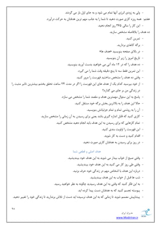 98 
هسیطاى ایطاى 
www.ModirIran.ir 
- ٚیِ ثٝ ظٚزی ا ط٘غی آ ٟ٘ب س بٕ یٔ قٛز ٚ ثٝ ػبی اٚ ثبظ یٔ طٌز س٘. 
ٞفش :ٓ ٞ ٕٝ ضٚظٜ وبضی نٛضر زٞیس سب ق بٕ ضا ثٝ ػبت٘ ٟٔ سطی ٞسفشب ثٝ حطوز زضآٚضز. 
- ای وبض ضا ؾبیِ 365 ضٚظ ا ؼ٘ب زٞیس. 
زٜ ٞسف ضا ثلافبن ّٝ كٔرم ؾبظیس. 
- س طٕی وٙیس. 
- ثط ٌٝ وبغصی ثطزاضیس. 
- » ٞسف ٞب « زض ثبلای نفحٝ ثٙٛیؿیس 
- سبضید ا طٔٚظ ضا ظیط آ ثٙٛیؿیس. 
- زٜ ٞسف ضا وٝ زض 12 بٜٔ آسی یٔ ذٛاٞیس ثسؾز آٚضیس ثٙٛیؿیس. 
- ای س طٕی فم ؾٝ سب دٙغ زلیمٝ ٚلز ق بٕ ضا یٔ یٌطز. 
- ٚلشی زٜ ٞسف ضا كٔرم ؾبذشیس فٟطؾز ضا طٔٚض وٙیس. 
- اظ ذٛز ثذطؾیس وسا یه اظ ٞسف ٞبی ای فٟطؾز ضا ا طٌ زض سٔر 24 ؾب زٖ سحمك ثرك ثیكشطی سبطیط ظٔجز ضا 
زض ظ س٘ یٌ ثط ػبی یٔ صٌاضز؟ 
- دبؾد ثٝ ای ؾئٛا ٟٔ شٕطی ٞسف ٚ مٔهس ق بٕ ضا كٔرم یٔ ؾبظز. 
- حبلا ای ٞسف ضا ثٝ ثبلاسطی ثرف ثط ٌٝ ذٛز ٙٔشم وٙیس. 
- آ ضا ثٝ ضٚقٙی س بٕ ٚ س بٕ ػعئیبسف ثٙٛیؿیس. 
- وبضی وٙیس وٝ لبث ا س٘اظٜ یٌطی ثبقس ی ٙٗی ثطای ضؾیس ثٝ آ ظ بٔ ی٘ ضا كٔرم ؾبظیس. 
- س بٕ وبضٞبیی وٝ ثطای ضؾیس ثٝ ای ٞسف ثبیس ا ؼ٘ب زٞیس كٔرم وٙیس. 
- ای فٟطؾز ضا اٚ ِٛیز ثٙسی وٙیس. 
- السا وٙیس ٚ زؾز ثٝ وبض قٛیس. 
- زض ضٚظ ثطای ضؾیس ثٝ ٞسفشب وبضی نٛضر زٞیس. 
ٞسف ان یّ ٚ ل یُٗ ق بٕ 
- ٚلشی نجح اظ ذٛاة ثیساض یٔ قٛیس ثٝ ای ٞسف ذٛز ثیٙسیكیس. 
- ٚلشی یَ ضٚظ وبض یٔ وٙیس ثٝ ای ٞسف ذٛز ثیٙسیكیس. 
- زضثبضٜ ای ٞسف ثب اقربل ٟٔ زض ظ س٘ یٌ ذٛز حطف ثع ی٘س. 
- قت ٞب لج اظ ذٛاة ثٝ ای ٞسف ثیٙسیكیس. 
- ثٝ ای فىط وٙیس وٝ ٚلشی ثٝ ای ٞسف ضؾیسیس چ ٍٛ ٝ٘ ثٝ ط٘ٓ ذٛاٞیس ضؾیس. 
- دیٛؾشٝ سؼؿ وٙیس وٝ ثٝ ٞسفشب زؾز دیسا وطزٜ ایس. 
- دیكبدیف هٔ قٛیس سب ظ بٔ ی٘ وٝ ثٝ ای ٞسف ط٘ؾیسٜ ایس زؾز اظ سلاـ ثط س٘اضیس سب ظ س٘ یٌ ذٛز ضا سغییط زٞیس. 
 