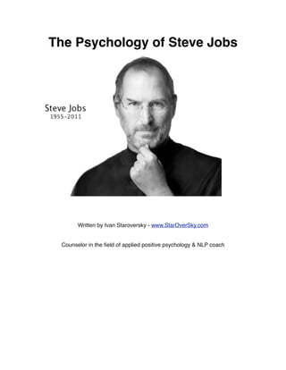 The Psychology of Steve Jobs




       Written by Ivan Staroversky - www.StarOverSky.com


 Counselor in the ﬁeld of applied positive psychology & NLP coach
 
