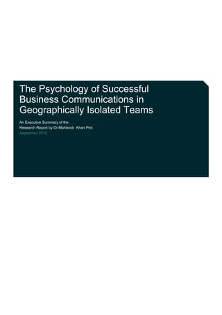 The Psychology of Successful
Business Communications in
Geographically Isolated Teams
An Executive Summary of the
Research Report by Dr.Mahboob Khan Phd
September 2015
 
