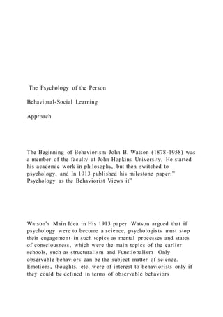 The Psychology of the Person
Behavioral-Social Learning
Approach
The Beginning of Behaviorism John B. Watson (1878-1958) was
a member of the faculty at John Hopkins University. He started
his academic work in philosophy, but then switched to
psychology, and In 1913 published his milestone paper:”
Psychology as the Behaviorist Views it”
Watson’s Main Idea in His 1913 paper Watson argued that if
psychology were to become a science, psychologists must stop
their engagement in such topics as mental processes and states
of consciousness, which were the main topics of the earlier
schools, such as structuralism and Functionalism Only
observable behaviors can be the subject matter of science.
Emotions, thoughts, etc, were of interest to behaviorists only if
they could be defined in terms of observable behaviors
 