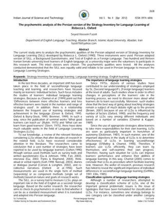 2638

Indian Journal of Science and Technology                                              Vol. 5   No. 4 (Apr 2012)   ISSN: 0974- 6846

      The psychometric analysis of the Persian version of the Strategy Inventory for Language Learning of
                                              Rebecca L. Oxford

                                                       Seyed Hossein Fazeli

              Department of English Language Teaching, Abadan Branch, Islamic Azad University, Abadan, Iran
                                                 fazeli78@yahoo.com

                                                        Abstract
The current study aims to analyze the psychometric qualities of the Persian adapted version of Strategy Inventory for
Language Learning (SILL) developed by Rebecca L. Oxford (1990). Three instruments were used: Persian adapted
version of SILL, a Background Questionnaire, and Test of English as a Foreign Language. Two hundred and thirteen
Iranian female university level learners of English language as a university major were the volunteers to participate in
this research work. The intact classes were chosen. The psychometric qualities were tested. All the analyses
conducted demonstrated that the SILL was equally valid and reliable to be used in Persian language to measure the
Language Learning Strategies.

Keywords: Strategy inventory for language learning, Language learning strategy, English learning
Introduction                                                The importance of language learning strategies
     In the last three decades, an important shift has been      Since 1975s, dozens of various studies have
taken place in the field of second/foreign language contributed to our understanding of strategies employed
teaching and learning, and researchers have focused by SL (Second language)/FL (Foreign language) learners
mainly on learners’ individual factors. Such focus includes at the level of adults. Such studies show in order to effect
the studies of learners’ individual language learning changes in perceptions of the learners’ role in the
strategies. Because as Chamot et al. (1999) point out that learning process, we need to discover more about what
“Differences between more effective learners and less learners do to learn successfully. Moreover, such studies
effective learners were found in the number and range of show that the best way of going about teaching strategies
strategies used”. In addition, there is a relationship remain a subject of much debate right up to the present
between the frequent use of learning strategies and (Brown, 2001) because of use of LLSs is influenced by
achievement in the language (Green & Oxford, 1995; number of factors (Oxford, 1990), and the frequency and
Oxford & Burry-Stock, 1995; Bremner, 1999). In such a variety of LLSs vary among different individuals and
way, since the publication of seminal works “What good based on a number of variables (Chamot & Kupper,
learners can teach us” (Rubin, 1975) and “What can we 1989).
learn from good learners” (Stern, 1975), there have done         Since the use of appropriate strategies allow learners
much valuable works in the field of Language Learning to take more responsibilities for their own learning, LLSs
Strategies (LLSs).                                          are seen as particularly important in henchmen of
     To our knowledge, a review of the relevant literature autonomy (Dickinson, 1987). In such manner, one of the
considering LLSs shows that after decades of research in important objectives in the study of LLSs is to determine
the related field, LLSs have received considerable effectiveness of LLSs in learning second/foreign
attention in the literature. The researchers came to language (O'Malley & Chamot, 1990). Therefore, if
conclusion that a vast number of strategies have been learners use LLSs efficiently, they can learn by
reported to be used by language learners (Cohen,1990) themselves and self-examine their own progress.
through various used methods such as survey tools and Therefore, having such situation for LLSs can improve
written questionnaire (Gu & Johnson, 1996; Fan, 2003), learners’ performance and enhance their abilities of
interview (Gu, 2003; Parks & Raymond, 2004), think- language learning. In this way, Chamot (2005) comes to
aloud or verbal reports (Goh,1998; Nassaji, 2003), diaries conclude that LLSs as procedure which facilitate learning
or dialogue journal (Carson & Longhini, 2002), and re- task. However, the welter of research, previous research
collective narratives (Oxford         et al.,1996). Such has failed to reveal the significant importance of individual
measurements are used in the single form of method differences in second/foreign language learning (Griffiths,
(separately) or as component methods (single set of 1991; Ellis, 1985).
methods) based on nature and goals of research works.       Classification systems of language learning strategies
     The SILL, as a survey tool to measure LLSs, plays an        Although a number of researchers attempted to
important role in the field of English as a second/ foreign develop a classification scheme of LLSs, one of the
language. Based on the earlier research, the researcher important general problematic issues is the issue of
aims to check its psychometrics in order to find whether it typologies that have been formulated for classification of
can be as a standard measurement when it is translated LLSs. For instance, sometimes one strategy belongs to
and adapted into Persian language.                          one category can be classified under another category
Sci.Technol.Edu.                                        “Persian language learning”                                           S.H.Fazeli
Indian Society for Education and Environment (iSee)       http://www.indjst.org                                    Indian J.Sci.Technol.
 