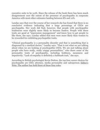 executive suite to be 3.9%. Since the release of the book there has been much
disagreement over the extent of the presence of psychopaths in corporate
America with most other estimates landing between 8% and 12%.
Landay says that over the course of her research she has found that there is no
conclusive evidence indicating that a large percentage of CEOs are
psychopaths. Her work did find, however, that people with psychopathic
tendencies were slightly more likely to become leaders. People with these
traits are good at “impression management” and know how to get people to
like them, she says. Landay added that men were more likely than women to
be rewarded for exhibiting psychopathic traits.
“Clinical psychopathy is a personality disorder and that is something that is
diagnosed by a medical doctor,” Landay says. “That is not what we are talking
about when we are looking at psychopathic CEOs. We are just talking about
people who have really, really crappy personalities,” who share some of the
personality traits of psychopaths, including boldness, meanness and
impulsivity. “Lack of empathy is definitely a hallmark trait,” she says.
According to British psychologist Kevin Dutton, the top four career choices for
psychopaths are CEO, attorney, media personality and salesperson. Editor’s
Note: The author has held three of these four roles.
 