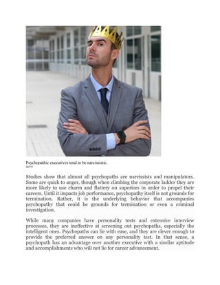 Psychopathic executives tend to be narcissistic.
GETTY
Studies show that almost all psychopaths are narcissists and manipulators.
Some are quick to anger, though when climbing the corporate ladder they are
more likely to use charm and flattery on superiors in order to propel their
careers. Until it impacts job performance, psychopathy itself is not grounds for
termination. Rather, it is the underlying behavior that accompanies
psychopathy that could be grounds for termination or even a criminal
investigation.
While many companies have personality tests and extensive interview
processes, they are ineffective at screening out psychopaths, especially the
intelligent ones. Psychopaths can lie with ease, and they are clever enough to
provide the preferred answer on any personality test. In that sense, a
psychopath has an advantage over another executive with a similar aptitude
and accomplishments who will not lie for career advancement.
 