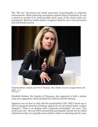 The “Me too” movement has raised awareness of psychopaths in corporate
environments. When noting the accusations against Harvey Weinstein, it’s not
a stretch to wonder if he could possibly share some of the classic traits of a
psychopath. Based on media reports, it appears likely he was a very persuasive
and charismatic person.
Elizabeth Holmes, founder and CEO of Theranos. Miss Holmes was the youngest female self-
made ... [+]
GETTY IMAGES
Elizabeth Holmes, the founder of Theranos, also appeared to hold a similar
sway over supporters, which included the Clintons and the Obamas.
Opinions vary on how to deal with the psychopathic CEO. MIT’s Swart says a
CFO is among the first line of defense against an out-of-control leader. Landay
disagrees. “There is no dealing with a corporate psychopath,” she says. “You
need to get out.” Several CFOs advised that psychopaths should not be trifled
with because they are typically more ruthless, better at scheming and far more
 