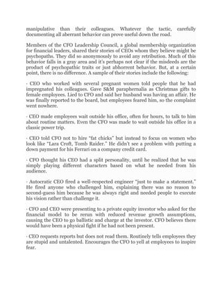 manipulative than their colleagues. Whatever the tactic, carefully
documenting all aberrant behavior can prove useful down the road.
Members of the CFO Leadership Council, a global membership organization
for financial leaders, shared their stories of CEOs whom they believe might be
psychopaths. They did so anonymously to avoid any retribution. Much of this
behavior falls in a gray area and it’s perhaps not clear if the misdeeds are the
product of psychopathic traits or just abhorrent behavior. But, at a certain
point, there is no difference. A sample of their stories include the following:
· CEO who worked with several pregnant women told people that he had
impregnated his colleagues. Gave S&M paraphernalia as Christmas gifts to
female employees. Lied to CFO and said her husband was having an affair. He
was finally reported to the board, but employees feared him, so the complaint
went nowhere.
· CEO made employees wait outside his office, often for hours, to talk to him
about routine matters. Even the CFO was made to wait outside his office in a
classic power trip.
· CEO told CFO not to hire “fat chicks” but instead to focus on women who
look like “Lara Croft, Tomb Raider.” He didn’t see a problem with putting a
down payment for his Ferrari on a company credit card.
· CFO thought his CEO had a split personality, until he realized that he was
simply playing different characters based on what he needed from his
audience.
· Autocratic CEO fired a well-respected engineer “just to make a statement.”
He fired anyone who challenged him, explaining there was no reason to
second-guess him because he was always right and needed people to execute
his vision rather than challenge it.
· CFO and CEO were presenting to a private equity investor who asked for the
financial model to be rerun with reduced revenue growth assumptions,
causing the CEO to go ballistic and charge at the investor. CFO believes there
would have been a physical fight if he had not been present.
· CEO requests reports but does not read them. Routinely tells employees they
are stupid and untalented. Encourages the CFO to yell at employees to inspire
fear.
 