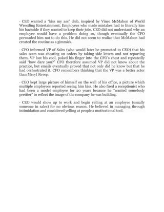 · CEO wanted a “kiss my ass” club, inspired by Vince McMahon of World
Wrestling Entertainment. Employees who made mistakes had to literally kiss
his backside if they wanted to keep their jobs. CEO did not understand why an
employee would have a problem doing so, though eventually the CFO
persuaded him not to do this. He did not seem to realize that McMahon had
created the routine as a gimmick.
· CFO informed VP of Sales (who would later be promoted to CEO) that his
sales team was cheating on orders by taking side letters and not reporting
them. VP lost his cool, poked his finger into the CFO’s chest and repeatedly
said “how dare you?” CFO therefore assumed VP did not know about the
practice, but emails eventually proved that not only did he know but that he
had orchestrated it. CFO remembers thinking that the VP was a better actor
than Meryl Streep.
· CEO kept large picture of himself on the wall of his office, a picture which
multiple employees reported seeing him kiss. He also fired a receptionist who
had been a model employee for 20 years because he “wanted somebody
prettier” to reflect the image of the company he was building.
· CEO would show up to work and begin yelling at an employee (usually
someone in sales) for no obvious reason. He believed in managing through
intimidation and considered yelling at people a motivational tool.
 