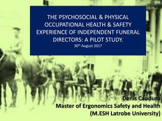THE PSYCHOSOCIAL & PHYSICAL
OCCUPATIONAL HEALTH & SAFETY
EXPERIENCE OF INDEPENDENT FUNERAL
DIRECTORS: A PILOT STUDY.
30th August 2017
Denis Cauduro
Master of Ergonomics Safety and Health
(M.ESH Latrobe University)
 