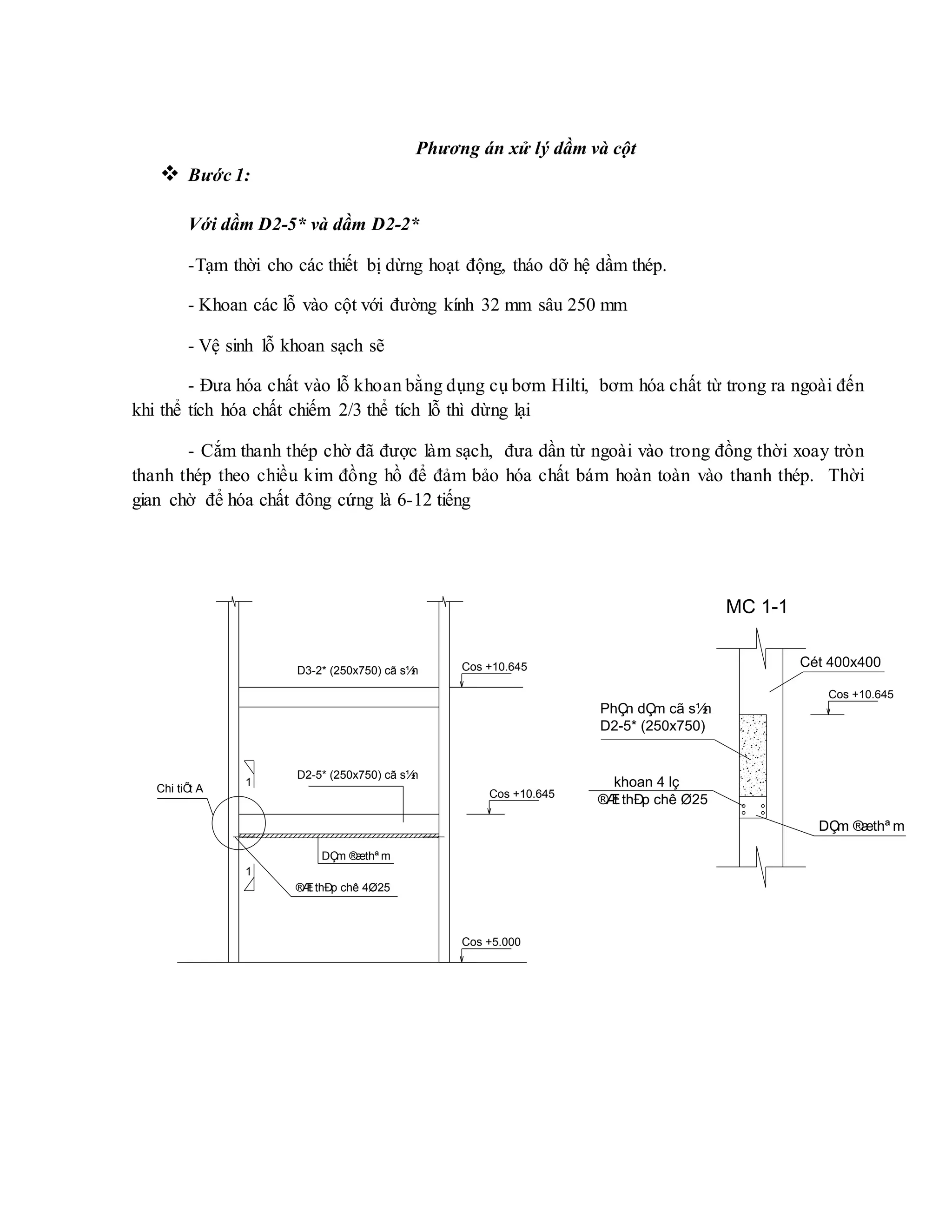 Phương án xử lý dầm và cột
 Bước 1:
Với dầm D2-5* và dầm D2-2*
-Tạm thời cho các thiết bị dừng hoạt động, tháo dỡ hệ dầm thép.
- Khoan các lỗ vào cột với đường kính 32 mm sâu 250 mm
- Vệ sinh lỗ khoan sạch sẽ
- Đưa hóa chất vào lỗ khoan bằng dụng cụ bơm Hilti, bơm hóa chất từ trong ra ngoài đến
khi thể tích hóa chất chiếm 2/3 thể tích lỗ thì dừng lại
- Cắm thanh thép chờ đã được làm sạch, đưa dần từ ngoài vào trong đồng thời xoay tròn
thanh thép theo chiều kim đồng hồ để đảm bảo hóa chất bám hoàn toàn vào thanh thép. Thời
gian chờ để hóa chất đông cứng là 6-12 tiếng
1
1
D3-2* (250x750) cã s½n
Cos +10.645
D2-5* (250x750) cã s½n
Cos +5.000
Chi tiÕt A
Cos +10.645
DÇm ®æthª m
®Æt thÐp chê 4Ø25
DÇm ®æthª m
Cét 400x400
PhÇn dÇm cã s½n
D2-5* (250x750)
khoan 4 lç
®Æt thÐp chê Ø25
Cos +10.645
MC 1-1
 