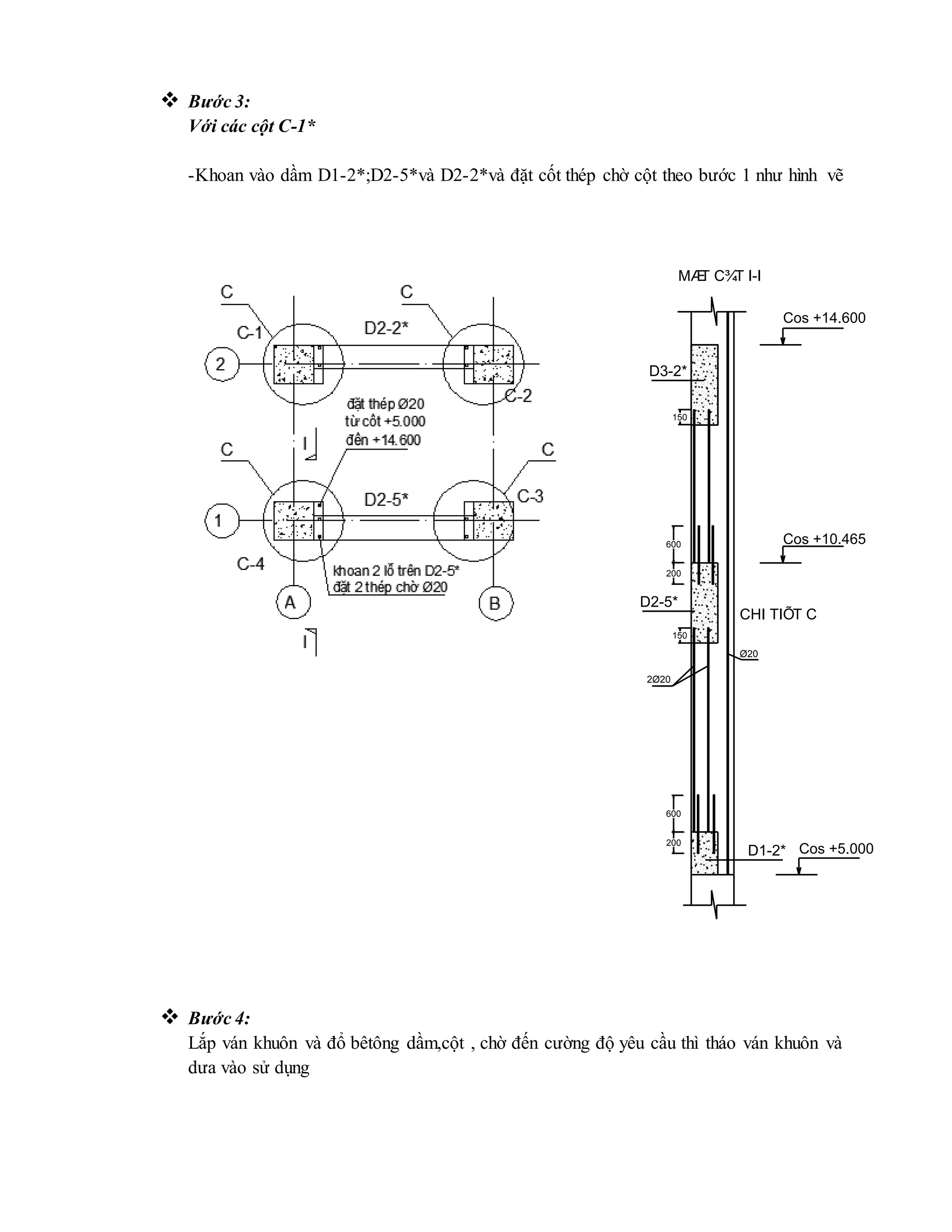  Bước 3:
Với các cột C-1*
-Khoan vào dầm D1-2*;D2-5*và D2-2*và đặt cốt thép chờ cột theo bước 1 như hình vẽ
 Bước 4:
Lắp ván khuôn và đổ bêtông dầm,cột , chờ đến cường độ yêu cầu thì tháo ván khuôn và
dưa vào sử dụng
200
200
150
150
2Ø20
Ø20
600
600
D3-2*
D2-5*
D1-2*
MÆT C¾T I-I
CHI TIÕT C
Cos +5.000
Cos +10.465
Cos +14.600
 