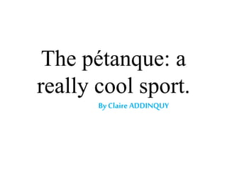 The pétanque: a
really cool sport.
By Claire ADDINQUY
 
