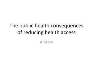 The public health consequences
of reducing health access
Al Story
 