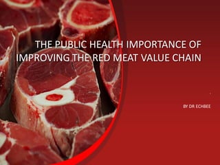 THE PUBLIC HEALTH IMPORTANCE OF
IMPROVING THE RED MEAT VALUE CHAIN
.
BY DR ECHBEE
 