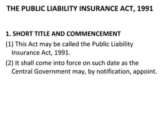 THE PUBLIC LIABILITY INSURANCE ACT, 1991
1. SHORT TITLE AND COMMENCEMENT
(1) This Act may be called the Public Liability
Insurance Act, 1991.
(2) It shall come into force on such date as the
Central Government may, by notification, appoint.
 