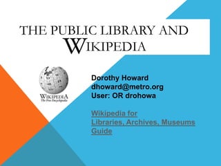 THE PUBLIC LIBRARY AND
IKIPEDIA
Dorothy Howard
dhoward@metro.org
User: OR drohowa
Wikipedia for
Libraries, Archives, Museums
Guide

 