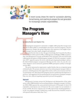 Image of Public Service




                                           A recent survey shows the need for succession planning,
                                           formal training, and coaching to prepare the next generation
                                           for increasingly complex responsibilities.


                            The Program
                            Manager’s View



              T                 by Selena Rezvani and Stephen Pick

                                he federal program management community is a highly visible group that manages more
                                than $2.55 trillion dollars in annual budgets and oversees numerous programs critical to
                                its constituencies. Despite this group’s importance, the experiences and insights of pro-
                                gram managers have gone largely untapped and undeﬁned.
                                     Galvanized by the desire to close this gap in knowledge, the Council for Excellence
                                in Government (CEG) and U.S. Oﬃce of Management and Budget (OMB), in partner-
                                ship with Management Concepts and Robbins Gioia, launched a ﬁrst-of-its-kind study
                                exploring the perceptions of federal program managers.A CEG-led committee—in place
                                since 2007—agreed to sponsor the survey with the goal of gaining knowledge to advance
                                the ﬁeld of federal program management. Meeting over the course of a year, the com-
                                mittee designed a survey instrument, guided by OMB’s participation and buy-in through-
                                out the eﬀort.
                                     The survey represented an opportunity to gather baseline data on an important group
                                of federal leaders.The primary intention was to learn about program managers’ daily ex-
                                periences, including practices that support their work as well as areas of unmet need. Sur-
                                vey participants were asked about their program’s practices, professional development ex-
                                periences, and suggestions for best positioning the next generation of program managers.
                                Data were also collected regarding respondents’ personal demographics.

                                Approach
                                     Management Concepts oversaw the development and administration of the online
                                survey, while OMB identiﬁed and invited participation of program managers. In Febru-
                                ary 2008, OMB requested the unincentivized involvement of 550 people, of which 123
                                responded, a total response rate of 22 percent.The survey sample was not randomly se-
                                lected, and like all surveys, responses may not fully represent the intended population—
                                in this case, program managers. Furthermore, results discussed here should be treated as
                                self-reported information rather than “fact.”


94   WWW.THEPUBLICMANAGER.ORG
 