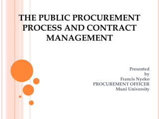 THE PUBLIC PROCUREMENT
PROCESS AND CONTRACT
MANAGEMENT
Presented
by
Francis Nyeko
PROCUREMENT OFFICER
Muni University
 