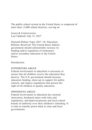 The public school system in the United States is composed of
more than 13,000 school districts, serving an
Issues & Controversies
Last Updated: July 13, 2017
National Debate Topic 2017–18: Education
Reform: Resolved: The United States federal
government should substantially increase its
funding and/or regulation of elementary
and/or secondary education in the United
States.
Introduction
SUPPORTERS ARGUE
Federal involvement in education is necessary to
ensure that all children receive the education they
deserve. The U.S. government should increase
education funding, shore up its support for public
schools, and impose regulations that protect the
right of all children to quality education.
OPPONENTS ARGUE
Federal involvement in education has stymied
innovation, burdened states with rules and
regulations, and deprived parents and local school
boards of authority over their children's schooling. It
is time to transfer power back to state and local
governments.
 