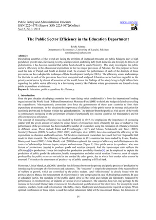 Public Policy and Administration Research                                                                www.iiste.org
ISSN 2224-5731(Paper) ISSN 2225-0972(Online)
Vol.2, No.3, 2012


         The Public Sector Efficiency in the Education Department
                                                   Roohi Ahmed
                              Department of Economics , University of Karachi, Pakistan
                                              roohiazeem@yahoo.com
Abstract
Developing countries of the world are facing the problem of increased pressures on public balances due to high
population growth rates, increasing poverty, unemployment, and rising debt (both domestic and foreign). In this era of
globalization, it has become essential that public funds should be used efficiently. This study investigates the public
sector’s efficiency in the educational expenditure in the two major provinces of Pakistan. For this purpose we have
used the data of Punjab and Sindh at district level. To evaluate the performance of each of the districts of these
provinces, we have adopted the technique of Data Envelopment Analysis (DEA). The efficiency scores and rankings
for districts in each of the provinces have been computed and analyzed. Education sector has been regarded as the
priority social sector by almost all countries of the world; hence the findings of this study bring to light hidden facts
regarding the public sector efficiency in a developing country like Pakistan where governments are forced to keep
public expenditure at minimum.
Keyword: Education, public expenditure & efficiency.

1. Introduction
Over the past decades developing countries have been facing strict conditionality’s from the international landing
organizations like World Bank (WB) and International Monetary Fund (IMF) to shrink the budget deficits by curtailing
the expenditures. Macroeconomic constraints also force the governments of these poor countries to limit their
expenditure at minimum. In this situation the importance of efficiency of the public sector in resource utilization for
economic growth and for human welfare has gained attention. The pressure from the public as well as rest of the world
is continuously increasing on the government official of particularly low-income countries for transparency and for
efficient resource utilization.
The concept of measuring efficiency was studied by Farrell in 1957. He emphasized the importance of increasing
output with the given amount of inputs by using factors of production more efficiently (in case of industry). The
performance of the government has been studied by number of researchers using the estimation of efficiency frontiers
in different areas. These include Fakin and Crombrugghe (1997) and Afonso, Schuknecht and Tanzi (2003).
SimilarlyClements (2002), St.Aubyn (2002, 2003) and Gupta, et.al. (2001) have also analyzed the efficiency of the
expenditure in education and health sectors. All the above-mentioned researchers have used the Free Disposable Hull
model in their research. The efficiency of health expenditures in 191 countries has been studied by Evans, Tandon,
Murray and Lauer (2002). Ulrike Mandl, et.al (2008) has explained the concept of efficiency and effectiveness in the
context of relationships between inputs, outputs and outcomes (Figure 1). Here public sector is a producer, who uses
factors of productions (inputs) to produce goods and services (output). And the input-output ratio reflects the
efficiency[i] in production. Hence this implies that production possibility frontier[ii] can be employed to explain the
production of public goods like education, health, transportation and other social services. However, most of outputs
produced by the public sector are not sold in the market like other goods, due to which their market value cannot be
assessed. This makes the assessment of productivity of public spending a difficult task.

Moreover, Ulrike Mandl, et.al (2008) identifies the difference between the private and public process of production by
introducing the concepts of effectiveness and outcomes. The “outcome” is simply the attainment of the required level
of welfare or growth, which are controlled by the policy makers. And “effectiveness” is closely linked with the
political choice. Hence, the measurement of effectiveness is very complicated in case of developing countries. In case
of education sector, the spending of the public sector serve as the input and outputs are repeatedly measured by
performance or enrolment rates of students at various level of education. The outcome, however, may perhaps be the
increase in the overall literacy rate or increase in the educational qualifications of the labor force. For example to teach
students, teachers, books and infrastructure (like table, chairs, blackboard and classroom) is required as inputs. When
optimal combination of these inputs is used the output (attainment rate) will be maximized. Hence, the dimension of

                                                            14
 