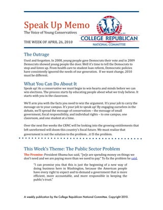 Speak Up Memo
The Voice of Young Conservatives

THE WEEK OF APRIL 26, 2010


The Outrage
Used and forgotten. In 2008, young people gave Democrats their vote and in 2009 
Democrats showed young people the door. Well it’s time to tell the Democrats to 
stop and listen up. From health care to student loan reform, Democratic policies 
have consistently ignored the needs of our generation.  If we want change, 2010 
must be different.
 
What You Can Do About It
Speak up! As a conservative we must begin to win hearts and minds before we can 
win elections. The process starts by educating people about what we truly believe. It 
starts with you in the classroom.
  
We’ll arm you with the facts you need to win the argument. It’s your job to carry the 
message on to your campus. It’s your job to speak up! By engaging ourselves in the 
debate, we’ll spread the message of conservatism – the message of small 
government, Xiscal responsibility, and individual rights – to one campus, one 
classroom, and one student at a time.

Over the next Xive weeks the CRNC will be looking into the growing entitlements that 
left unreformed will doom this country’s Xiscal future. We must realize that 
government is not the solution to the problem…it IS the problem.



This Week’s Theme: The Public Sector Problem
The Promise: President Obama has said, “[w]e are spending money on things we 
don’t need and we are paying more than we need to pay.” To Xix the problem he said, 

       “I can  promise  you that  this  is  just  the  beginning  of a new  way  of 
       doing  business  here  in  Washington,  because  the  American  people 
       have every right to expect and to demand a government that is more 
       efXicient,  more  accountable,  and  more  responsible  in  keeping  the 
       public’s trust.” 




A weekly publication by the College Republican National Committee. Copyright 2010.
 