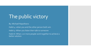 The public victory
By: Michael Napolitano
Habit 4- when you and the other person both win
Habit 5-When you listen then talk to someone
Habit 6-When 2 or more people work together to achieve a
better solution
 