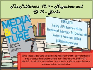 The Publishers: Ch 9 – Magazines and Ch 10 – Books While these slides were created using material from the above textbook, they are not official presentations from the publisher, Bedford/St. Martin’s.  In addition, many slides  may contain professor’s supplemental notes on various media topics. 