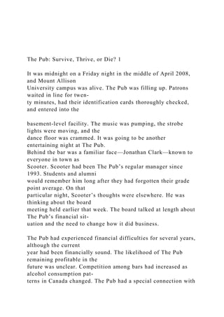 The Pub: Survive, Thrive, or Die? 1
It was midnight on a Friday night in the middle of April 2008,
and Mount Allison
University campus was alive. The Pub was filling up. Patrons
waited in line for twen-
ty minutes, had their identification cards thoroughly checked,
and entered into the
basement-level facility. The music was pumping, the strobe
lights were moving, and the
dance floor was crammed. It was going to be another
entertaining night at The Pub.
Behind the bar was a familiar face—Jonathan Clark—known to
everyone in town as
Scooter. Scooter had been The Pub’s regular manager since
1993. Students and alumni
would remember him long after they had forgotten their grade
point average. On that
particular night, Scooter’s thoughts were elsewhere. He was
thinking about the board
meeting held earlier that week. The board talked at length about
The Pub’s financial sit-
uation and the need to change how it did business.
The Pub had experienced financial difficulties for several years,
although the current
year had been financially sound. The likelihood of The Pub
remaining profitable in the
future was unclear. Competition among bars had increased as
alcohol consumption pat-
terns in Canada changed. The Pub had a special connection with
 