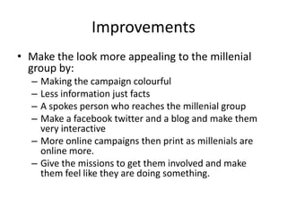 Improvements Make the look more appealing to the millenial group by:Making the campaign colourfulLess information just factsA spokes person who reaches the millenial group Make a facebook twitter and a blog and make them very interactiveMore online campaigns then print as millenials are online more. Give the missions to get them involved and make them feel like they are doing something.  