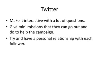 Twitter Make it interactive with a lot of questions.Give mini missions that they can go out and do to help the campaign.Try and have a personal relationship with each follower.    