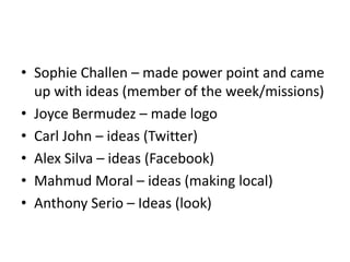 Sophie Challen – made power point and came up with ideas (member of the week/missions)Joyce Bermudez – made logo  Carl John – ideas (Twitter)  Alex Silva – ideas (Facebook) Mahmud Moral – ideas (making local)Anthony Serio – Ideas (look) 