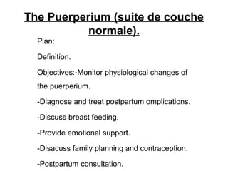 The Puerperium (suite de couche
normale).
Plan:
Definition.
Objectives:-Monitor physiological changes of
the puerperium.
-Diagnose and treat postpartum omplications.
-Discuss breast feeding.
-Provide emotional support.
-Disacuss family planning and contraception.
-Postpartum consultation.
 