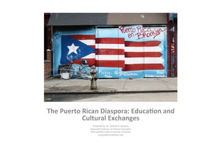 The	
  Puerto	
  Rican	
  Diaspora:	
  Educa5on	
  and	
  
Cultural	
  Exchanges	
  
	
  
Prepared	
  by:	
  Dr.	
  Carmen	
  H.	
  Sanjurjo	
  
Associate	
  Professor	
  of	
  Teacher	
  Educa>on	
  
Metropolitan	
  State	
  University	
  of	
  Denver	
  
csanjurj@msudenver.edu	
  
 
