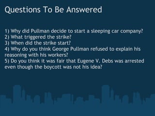 Questions To Be Answered

1) Why did Pullman decide to start a sleeping car company?
2) What triggered the strike?
3) When did the strike start?
4) Why do you think George Pullman refused to explain his
reasoning with his workers?
5) Do you think it was fair that Eugene V. Debs was arrested
even though the boycott was not his idea?
 