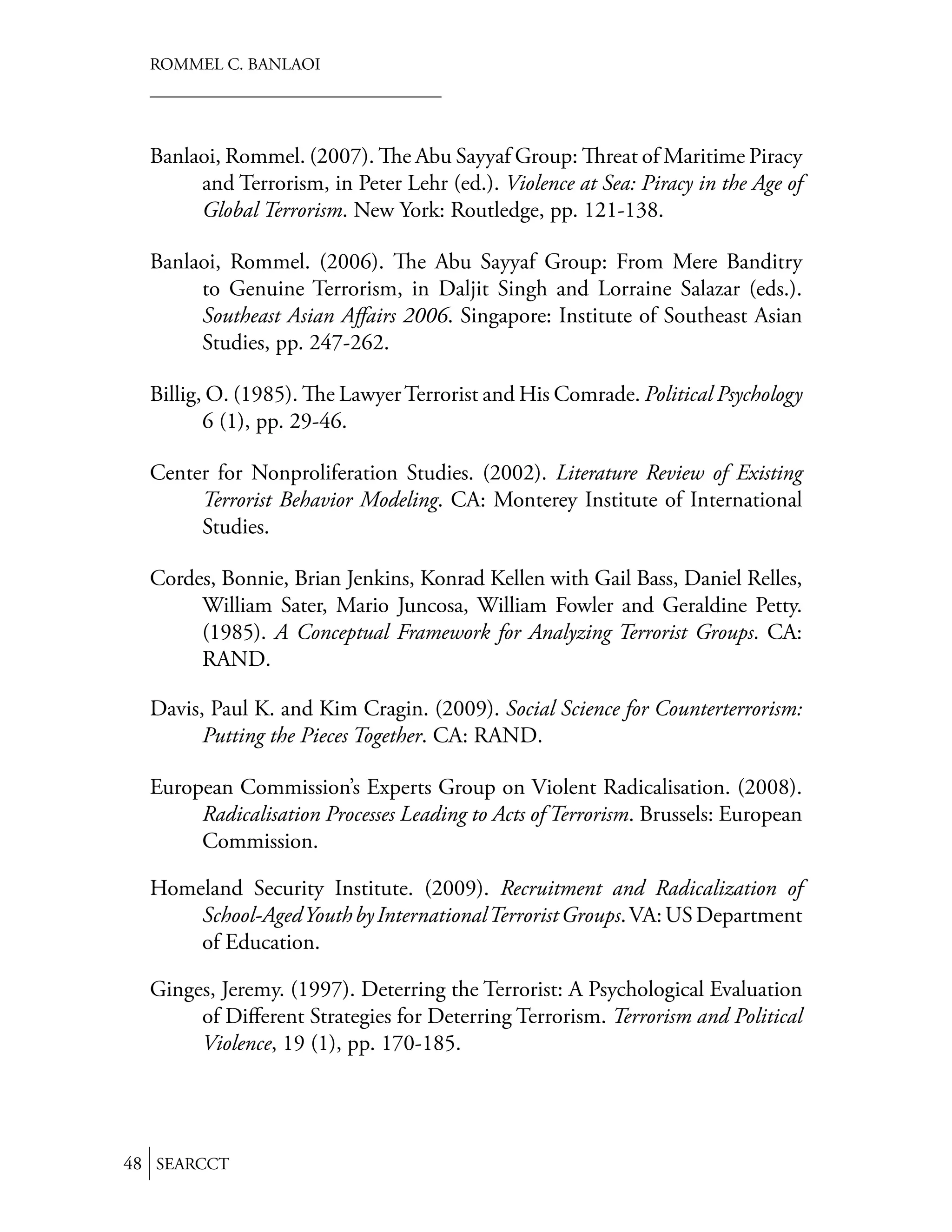 ROMMEL C. BANLAOI




  Banlaoi, Rommel. (2007). e Abu Sayyaf Group: reat of Maritime Piracy
       and Terrorism, in Peter Lehr (ed.). Violence at Sea: Piracy in the Age of
       Global Terrorism. New York: Routledge, pp. 121-138.

  Banlaoi, Rommel. (2006). e Abu Sayyaf Group: From Mere Banditry
       to Genuine Terrorism, in Daljit Singh and Lorraine Salazar (eds.).
       Southeast Asian Aﬀairs 2006. Singapore: Institute of Southeast Asian
       Studies, pp. 247-262.

  Billig, O. (1985). e Lawyer Terrorist and His Comrade. Political Psychology
         6 (1), pp. 29-46.

  Center for Nonproliferation Studies. (2002). Literature Review of Existing
       Terrorist Behavior Modeling. CA: Monterey Institute of International
       Studies.

  Cordes, Bonnie, Brian Jenkins, Konrad Kellen with Gail Bass, Daniel Relles,
       William Sater, Mario Juncosa, William Fowler and Geraldine Petty.
       (1985). A Conceptual Framework for Analyzing Terrorist Groups. CA:
       RAND.

  Davis, Paul K. and Kim Cragin. (2009). Social Science for Counterterrorism:
        Putting the Pieces Together. CA: RAND.

  European Commission’s Experts Group on Violent Radicalisation. (2008).
       Radicalisation Processes Leading to Acts of Terrorism. Brussels: European
       Commission.

  Homeland Security Institute. (2009). Recruitment and Radicalization of
      School-Aged Youth by International Terrorist Groups. VA: US Department
      of Education.

  Ginges, Jeremy. (1997). Deterring the Terrorist: A Psychological Evaluation
       of Diﬀerent Strategies for Deterring Terrorism. Terrorism and Political
       Violence, 19 (1), pp. 170-185.




48 SEARCCT
 