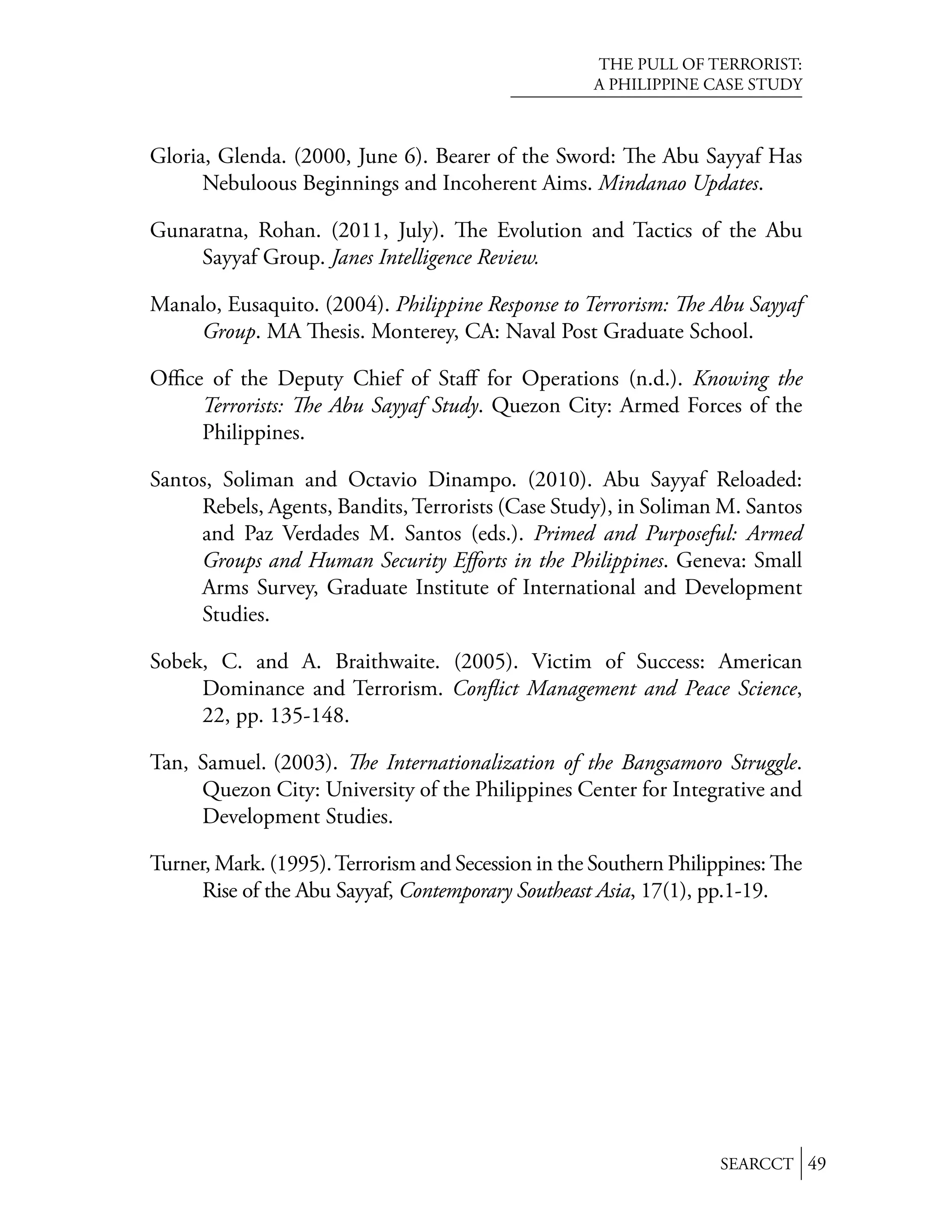 THE PULL OF TERRORIST:
                                                     A PHILIPPINE CASE STUDY



Gloria, Glenda. (2000, June 6). Bearer of the Sword: e Abu Sayyaf Has
      Nebuloous Beginnings and Incoherent Aims. Mindanao Updates.

Gunaratna, Rohan. (2011, July). e Evolution and Tactics of the Abu
    Sayyaf Group. Janes Intelligence Review.

Manalo, Eusaquito. (2004). Philippine Response to Terrorism: e Abu Sayyaf
    Group. MA esis. Monterey, CA: Naval Post Graduate School.

Oﬃce of the Deputy Chief of Staﬀ for Operations (n.d.). Knowing the
    Terrorists: e Abu Sayyaf Study. Quezon City: Armed Forces of the
    Philippines.

Santos, Soliman and Octavio Dinampo. (2010). Abu Sayyaf Reloaded:
     Rebels, Agents, Bandits, Terrorists (Case Study), in Soliman M. Santos
     and Paz Verdades M. Santos (eds.). Primed and Purposeful: Armed
     Groups and Human Security Eﬀorts in the Philippines. Geneva: Small
     Arms Survey, Graduate Institute of International and Development
     Studies.

Sobek, C. and A. Braithwaite. (2005). Victim of Success: American
     Dominance and Terrorism. Conﬂict Management and Peace Science,
     22, pp. 135-148.

Tan, Samuel. (2003). e Internationalization of the Bangsamoro Struggle.
     Quezon City: University of the Philippines Center for Integrative and
     Development Studies.

Turner, Mark. (1995). Terrorism and Secession in the Southern Philippines:   e
      Rise of the Abu Sayyaf, Contemporary Southeast Asia, 17(1), pp.1-19.




                                                                    SEARCCT 49
 