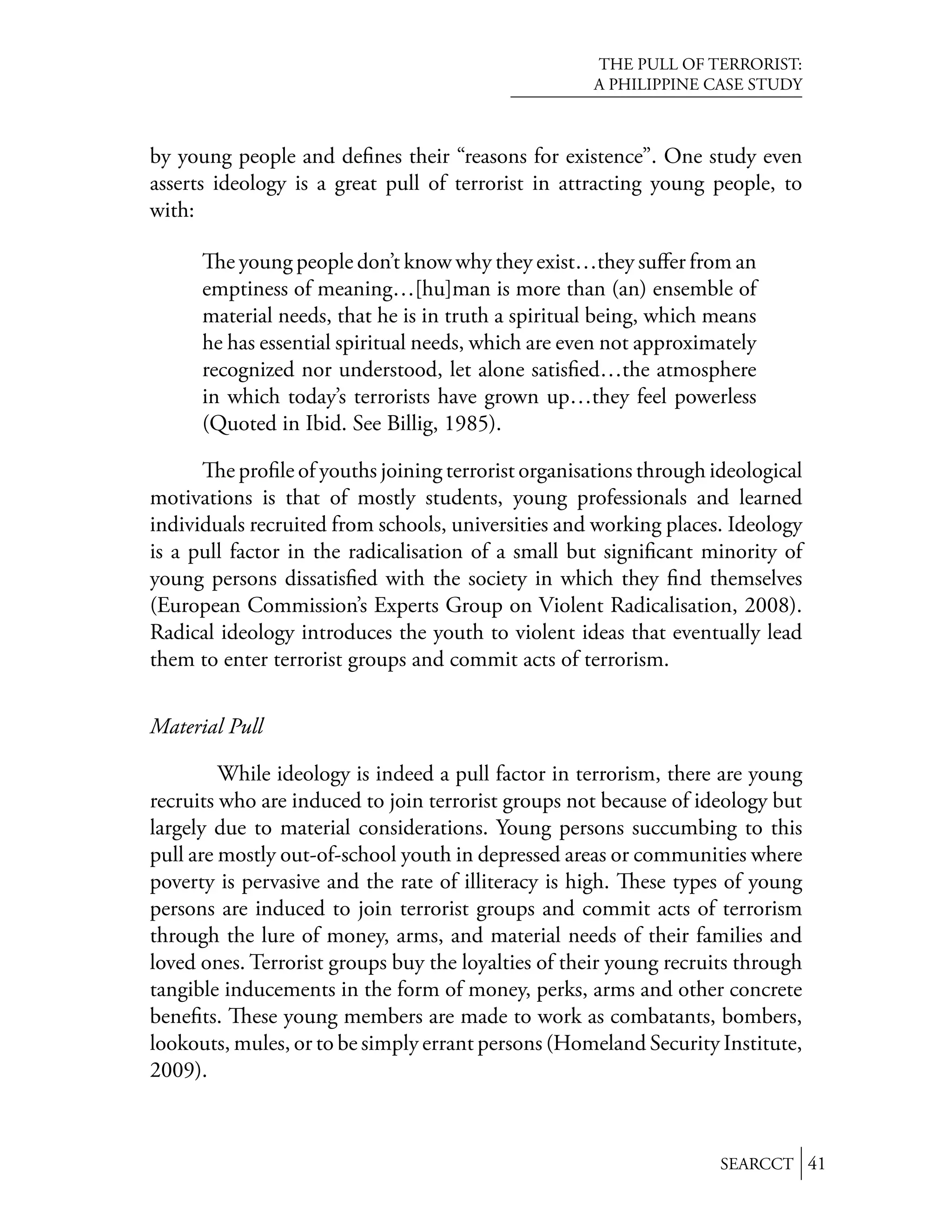THE PULL OF TERRORIST:
                                                      A PHILIPPINE CASE STUDY



by young people and deﬁnes their “reasons for existence”. One study even
asserts ideology is a great pull of terrorist in attracting young people, to
with:

         e young people don’t know why they exist…they suﬀer from an
      emptiness of meaning…[hu]man is more than (an) ensemble of
      material needs, that he is in truth a spiritual being, which means
      he has essential spiritual needs, which are even not approximately
      recognized nor understood, let alone satisﬁed…the atmosphere
      in which today’s terrorists have grown up…they feel powerless
      (Quoted in Ibid. See Billig, 1985).

          e proﬁle of youths joining terrorist organisations through ideological
motivations is that of mostly students, young professionals and learned
individuals recruited from schools, universities and working places. Ideology
is a pull factor in the radicalisation of a small but signiﬁcant minority of
young persons dissatisﬁed with the society in which they ﬁnd themselves
(European Commission’s Experts Group on Violent Radicalisation, 2008).
Radical ideology introduces the youth to violent ideas that eventually lead
them to enter terrorist groups and commit acts of terrorism.


Material Pull

         While ideology is indeed a pull factor in terrorism, there are young
recruits who are induced to join terrorist groups not because of ideology but
largely due to material considerations. Young persons succumbing to this
pull are mostly out-of-school youth in depressed areas or communities where
poverty is pervasive and the rate of illiteracy is high. ese types of young
persons are induced to join terrorist groups and commit acts of terrorism
through the lure of money, arms, and material needs of their families and
loved ones. Terrorist groups buy the loyalties of their young recruits through
tangible inducements in the form of money, perks, arms and other concrete
beneﬁts. ese young members are made to work as combatants, bombers,
lookouts, mules, or to be simply errant persons (Homeland Security Institute,
2009).



                                                                     SEARCCT 41
 
