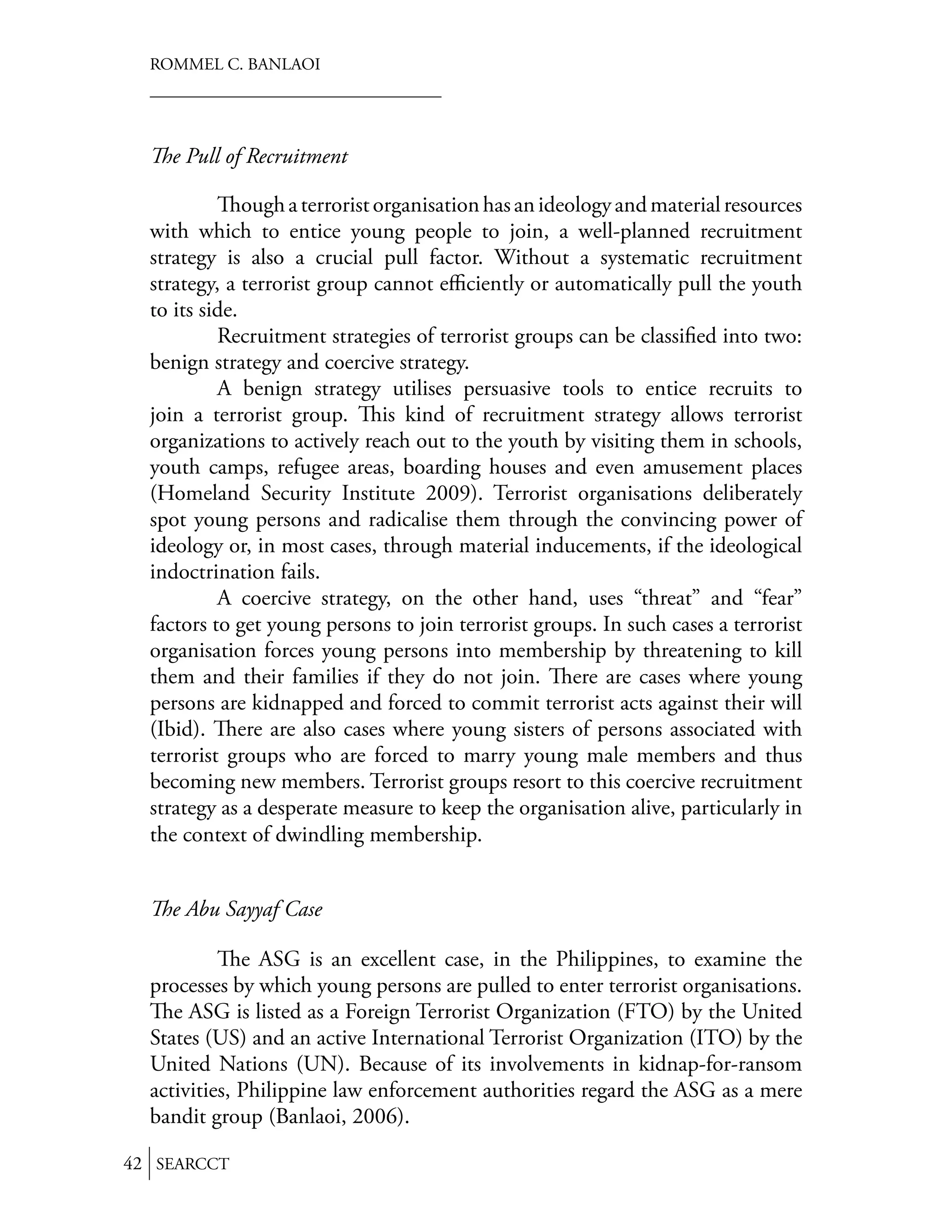 ROMMEL C. BANLAOI




    e Pull of Recruitment

               ough a terrorist organisation has an ideology and material resources
  with which to entice young people to join, a well-planned recruitment
  strategy is also a crucial pull factor. Without a systematic recruitment
  strategy, a terrorist group cannot eﬃciently or automatically pull the youth
  to its side.
           Recruitment strategies of terrorist groups can be classiﬁed into two:
  benign strategy and coercive strategy.
           A benign strategy utilises persuasive tools to entice recruits to
  join a terrorist group.        is kind of recruitment strategy allows terrorist
  organizations to actively reach out to the youth by visiting them in schools,
  youth camps, refugee areas, boarding houses and even amusement places
  (Homeland Security Institute 2009). Terrorist organisations deliberately
  spot young persons and radicalise them through the convincing power of
  ideology or, in most cases, through material inducements, if the ideological
  indoctrination fails.
           A coercive strategy, on the other hand, uses “threat” and “fear”
  factors to get young persons to join terrorist groups. In such cases a terrorist
  organisation forces young persons into membership by threatening to kill
  them and their families if they do not join. ere are cases where young
  persons are kidnapped and forced to commit terrorist acts against their will
  (Ibid). ere are also cases where young sisters of persons associated with
  terrorist groups who are forced to marry young male members and thus
  becoming new members. Terrorist groups resort to this coercive recruitment
  strategy as a desperate measure to keep the organisation alive, particularly in
  the context of dwindling membership.


    e Abu Sayyaf Case

              e ASG is an excellent case, in the Philippines, to examine the
  processes by which young persons are pulled to enter terrorist organisations.
     e ASG is listed as a Foreign Terrorist Organization (FTO) by the United
  States (US) and an active International Terrorist Organization (ITO) by the
  United Nations (UN). Because of its involvements in kidnap-for-ransom
  activities, Philippine law enforcement authorities regard the ASG as a mere
  bandit group (Banlaoi, 2006).

42 SEARCCT
 