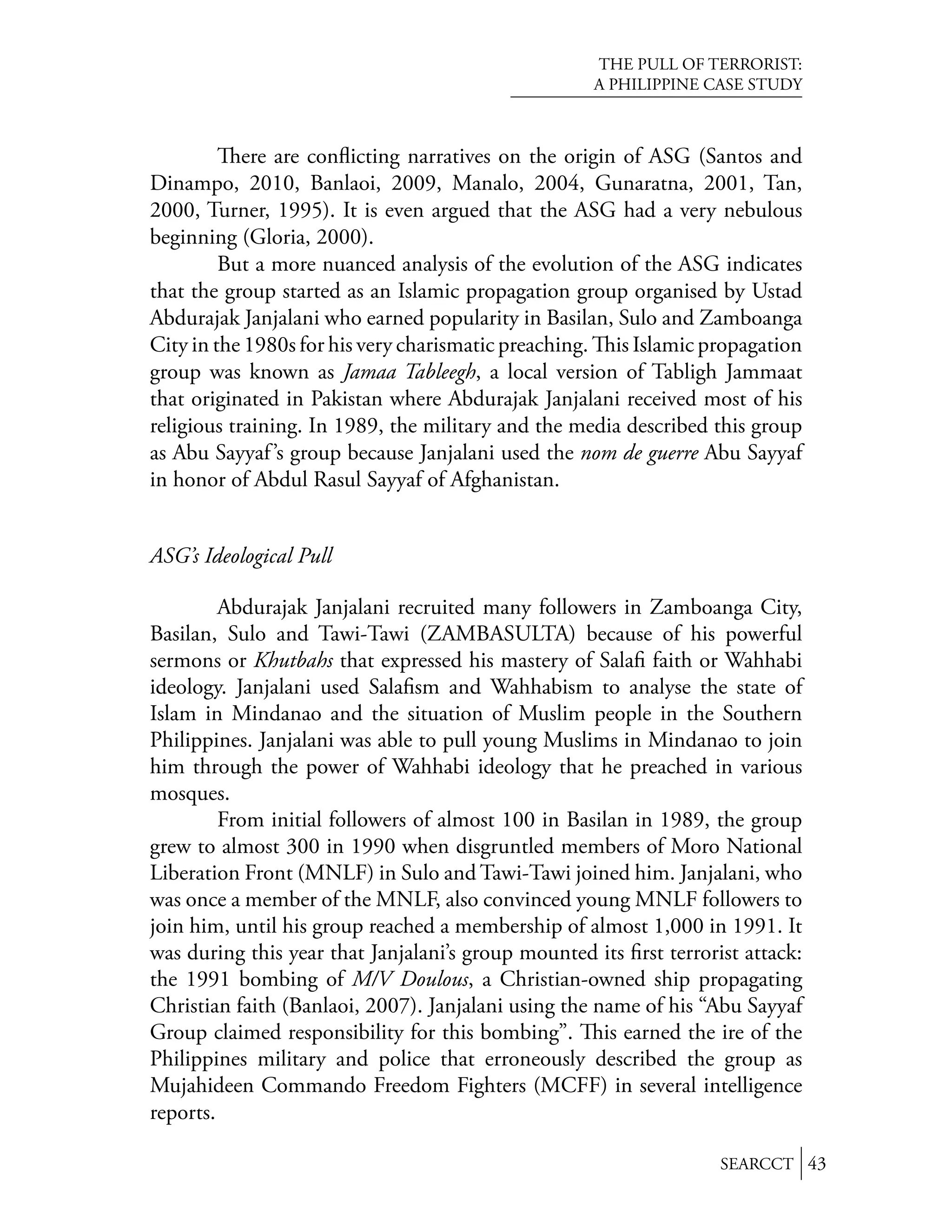THE PULL OF TERRORIST:
                                                     A PHILIPPINE CASE STUDY



            ere are conﬂicting narratives on the origin of ASG (Santos and
Dinampo, 2010, Banlaoi, 2009, Manalo, 2004, Gunaratna, 2001, Tan,
2000, Turner, 1995). It is even argued that the ASG had a very nebulous
beginning (Gloria, 2000).
         But a more nuanced analysis of the evolution of the ASG indicates
that the group started as an Islamic propagation group organised by Ustad
Abdurajak Janjalani who earned popularity in Basilan, Sulo and Zamboanga
City in the 1980s for his very charismatic preaching. is Islamic propagation
group was known as Jamaa Tableegh, a local version of Tabligh Jammaat
that originated in Pakistan where Abdurajak Janjalani received most of his
religious training. In 1989, the military and the media described this group
as Abu Sayyaf ’s group because Janjalani used the nom de guerre Abu Sayyaf
in honor of Abdul Rasul Sayyaf of Afghanistan.


ASG’s Ideological Pull

         Abdurajak Janjalani recruited many followers in Zamboanga City,
Basilan, Sulo and Tawi-Tawi (ZAMBASULTA) because of his powerful
sermons or Khutbahs that expressed his mastery of Salaﬁ faith or Wahhabi
ideology. Janjalani used Salaﬁsm and Wahhabism to analyse the state of
Islam in Mindanao and the situation of Muslim people in the Southern
Philippines. Janjalani was able to pull young Muslims in Mindanao to join
him through the power of Wahhabi ideology that he preached in various
mosques.
         From initial followers of almost 100 in Basilan in 1989, the group
grew to almost 300 in 1990 when disgruntled members of Moro National
Liberation Front (MNLF) in Sulo and Tawi-Tawi joined him. Janjalani, who
was once a member of the MNLF, also convinced young MNLF followers to
join him, until his group reached a membership of almost 1,000 in 1991. It
was during this year that Janjalani’s group mounted its ﬁrst terrorist attack:
the 1991 bombing of M/V Doulous, a Christian-owned ship propagating
Christian faith (Banlaoi, 2007). Janjalani using the name of his “Abu Sayyaf
Group claimed responsibility for this bombing”. is earned the ire of the
Philippines military and police that erroneously described the group as
Mujahideen Commando Freedom Fighters (MCFF) in several intelligence
reports.

                                                                    SEARCCT 43
 
